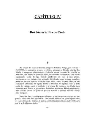 CAPÍTULO IV
Dos Jônios à Ilha de Creta
1
Ao apagar das luzes do Bronze Antigo ou Heládico Antigo, por volta de ~
2600-1950, os primeiros gregos, os Jônios, atingiram a Hélade, através dos
Bálcãs, e ocuparam violentamente a Grécia inteira, levando de vencida os
Anatólios, que foram, ao que tudo indica, escravizados. Guerreiros e com sólida
organização social do tipo militar, obedeciam em tudo a seus chefes.
Instalavam-se em palácios cm acrópole, fortificados com grandes muralhas,
portas de entrada estreita, reforçada com torres, como se pôde observar nas
escavações efetuadas em Egina, Tirinto e Micenas pré-aquéias. Não se trata
ainda de palácios com o conforto e a beleza de Cnossos, em Creta, nem
tampouco das futuras e gigantescas fortalezas aquéias da Grécia continental,
mas, mesmo assim, os palácios jônicos atestam o caráter belicoso desses
indo-europeus.
Mercê da forte organização social desses primeiros gregos, o povo, ao que
parece, "tinha uma vida igualitária", com a terra dividida em glebas iguais entre
os vários chefes das famílias de que se compunha cada uma das quatro tribos em
que já se dividiam os Jônios.
49
 