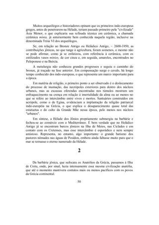 Muitos arqueólogos e historiadores opinam que os primeiros indo-europeus
gregos, antes de penetrarem na Hélade, teriam passado primeiro pela "civilizada"
Ásia Menor, o que explicaria sua refinada técnica em cerâmica, a chamada
cerâmica mínia, já anteriormente bem conhecida naquela região, inclusive na
denominada Tróia VI dos arqueólogos.
Se, em relação ao Bronze Antigo ou Heládico Antigo, ~ 2600-1950, as
contribuições jônicas, no que tange à agricultura, foram somenos, o mesmo não
se pode afirmar, como já se enfatizou, com referência à cerâmica, com os
estilizados vasos mínios, de cor cinza e, em seguida, amarelos, encontrados no
Peloponeso e na Beócia.
A metalurgia não conheceu grandes progressos e seguiu o caminho do
bronze, já traçado na fase anterior. Em compensação surge o cavalo, há longo
tempo conhecido dos indo-europeus, o que representa um marco importante para
a época.
Em matéria de religião, o primeiro ponto a ser observado é o deslocamento
do processo de inumação, das necrópoles exteriores para dentro dos núcleos
urbanos, mas as escassas oferendas encontradas nos túmulos mostram um
enfraquecimento na crença em relação à imortalidade da alma ou ao menos no
que se refere ao intercâmbio entre vivos e mortos. Santuários construídos em
acrópole, como o de Egina, evidenciam a implantação da religião patriarcal
indo-européia na Grécia, o que explica o desaparecimento quase total das
estatuetas e do culto da Grande Mãe nessa época, pelo menos nos núcleos
"urbanos".
Em síntese, a Hélade dos Jônios propriamente submergiu na barbárie e
fechou-se ao comércio com o Mediterrâneo. É bem verdade que no Heládico
Antigo já se encontram barcos jônicos na Ilha de Meios, nas Cíclades e em
contato com os Cretenses, mas esse intercâmbio é esporádico e nem sempre
amistoso. Representa, no entanto, algo importante: o grande batismo dos
pastores nômades nas águas de Posídon, embora ainda faltasse muito para que o
mar se tornasse o eterno namorado da Hélade.
2
Da barbárie jônica, que sufocara os Anatólios da Grécia, passamos à Ilha
de Creta, onde, por sinal, luzia intensamente essa mesma civilização anatólia,
que até o momento mantivera contatos mais ou menos pacíficos com os povos
da Grécia continental.
50
 