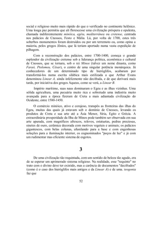 social e religioso muito mais rápido do que o verificado no continente helênico.
Uma longa paz permitiu que ali florescesse uma civilização próspera e opulenta,
chamada indiferentemente minóica, egéia, mediterrânea ou cretense, centrada
nos palácios de Cnossos, Festo e Mália. Lá, por volta de 1700, estes três
soberbos monumentos foram destruídos ou por um terremoto ou, como opina a
maioria, pelos gregos Jônios, que lá teriam aportado numa vasta expedição de
pilhagem.
Com a reconstrução dos palácios, entre 1700-1400, começa o grande
esplendor da civilização cretense sob a liderança política, econômica e cultural
de Cnossos, que se tornara, sob o rei Minos (talvez um nome dinasta, como
Faraó, Ptolomeu, César), o centro de uma singular potência monárquica. Já
conhecedores de um determinado tipo de hieróglifos, acabaram por
transformá-los numa escrita silábica mais estilizada a que Arthur Evans
denominou Linear A, ainda infelizmente não decifrada, e de que derivará mais
tarde, por iniciativa dos gregos Aqueus, como se verá, a Linear B.
Império marítimo, suas naus dominaram o Egeu e as ilhas vizinhas. Uma
sólida agricultura, uma pecuária muito rica e sobretudo uma indústria muito
avançada para a época fizeram de Creta a mais adiantada civilização do
Ocidente, entre 1580-1450.
O comércio minóico, ativo e corajoso, transpôs as fronteiras das ilhas do
Egeu, muitas das quais já estavam sob o domínio de Cnossos, levando os
produtos de Creta e sua arte até a Ásia Menor, Síria, Egito e Grécia. A
extraordinária prosperidade da Ilha de Minos pode também ser observada em sua
arte apurada, com magníficos afrescos, relevos, estatuetas, pedras preciosas,
sinetes de ouro, cerâmica decorada com motivos vegetais e animais; os palácios
gigantescos, com belas colunas, afunilando para a base e com engenhosas
soluções para a iluminação interior, os cognominados "poços de luz" e já com
um rudimentar mas eficiente sistema de esgotos.
3
De uma civilização tão requintada, com um sentido de beleza tão agudo, era
de se esperar um aprimorado sistema religioso. Na realidade, esse "requinte" no
trato com o divino deve ter existido, mas a carência de documentos "decifrados"
(como é o caso dos hieróglifos mais antigos e da Linear A) e de uma. teogonia
faz que
52
 