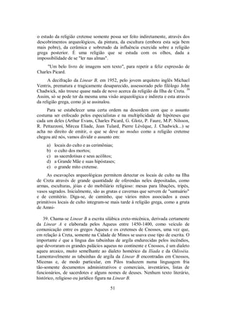 o estudo da religião cretense somente possa ser feito indiretamente, através dos
descobrimentos arqueológicos, da pintura, da escultura (embora esta seja bem
mais pobre), da cerâmica e sobretudo da influência exercida sobre a religião
grega posterior. É uma religião que se estuda com os olhos, dada a
impossibilidade de se "ler nas almas".
"Um belo livro de imagens sem texto", para repetir a feliz expressão de
Charles Picard.
A decifração da Linear B, em 1952, pelo jovem arquiteto inglês Michael
Ventris, prematura e tragicamente desaparecido, assessorado pelo filólogo John
Chadwick, não trouxe quase nada de novo acerca da religião da Ilha de Creta. 39
Assim, só se pode ter da mesma uma visão arqueológica e indireta e esta através
da religião grega, como já se assinalou.
Para se estabelecer uma certa ordem na desordem com que o assunto
costuma ser enfocado pelos especialistas e na multiplicidade de hipóteses que
cada um deles (Arthur Evans, Charles Picard, G. Glotz, P. Faure, M.P. Nilsson,
R. Pettazzoni, Mircea Eliade, Jean Tulard, Pierre Lévêque, J. Chadwick...) se
acha no direito de emitir, o que se deve ao modus como a religião cretense
chegou até nós, vamos dividir o assunto em:
a) locais do culto e as cerimônias;
b) o culto dos mortos;
c) as sacerdotisas e seus acólitos;
d) a Grande Mãe e suas hipóstases;
e) o grande mito cretense.
As escavações arqueológicas permitem detectar os locais de culto na Ilha
de Creta através de grande quantidade de oferendas neles depositadas, como
armas, esculturas, jóias e do mobiliário religioso: mesas para libações, tripés,
vasos sagrados. Inicialmente, são as grutas e cavernas que servem de "santuário"
e de cemitério. Diga-se, de caminho, que vários mitos associados a esses
primitivos locais de culto integram-se mais tarde à religião grega, como a gruta
de Amni-
39. Chama-se Linear B a escrita silábica creto-micênica, derivada certamente
da Linear A e elaborada pelos Aqueus entre 1450-1400, como veículo de
comunicação entre os gregos Aqueus e os cretenses de Cnossos, uma vez que,
em relação à Creta, somente na Cidade de Minos se usava esse tipo de escrita. O
importante é que a língua das tabuinhas de argila endurecidas pelos incêndios,
que devoraram os grandes palácios aqueus no continente e Cnossos, é um dialeto
aqueu arcaico, muito semelhante ao dialeto homérico da Ilíada e da Odisséia.
Lamentavelmente as tabuinhas de argila da Linear B encontradas em Cnossos,
Micenas e, de modo particular, em Pilos traduzem numa linguagem fria
tão-somente documentos administrativos e comerciais, inventários, listas de
funcionários, de sacerdotes e alguns nomes de deuses. Nenhum texto literário,
histórico, religioso ou jurídico figura na Linear B.
51
 