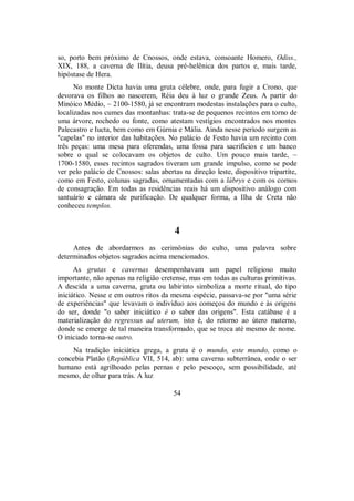 so, porto bem próximo de Cnossos, onde estava, consoante Homero, Odiss.,
XIX, 188, a caverna de Ilítia, deusa pré-helênica dos partos e, mais tarde,
hipóstase de Hera.
No monte Dicta havia uma gruta célebre, onde, para fugir a Crono, que
devorava os filhos ao nascerem, Réia deu à luz o grande Zeus. A partir do
Minóico Médio, ~ 2100-1580, já se encontram modestas instalações para o culto,
localizadas nos cumes das montanhas: trata-se de pequenos recintos em torno de
uma árvore, rochedo ou fonte, como atestam vestígios encontrados nos montes
Palecastro e Iucta, bem como em Gúrnia e Mália. Ainda nesse período surgem as
"capelas" no interior das habitações. No palácio de Festo havia um recinto com
três peças: uma mesa para oferendas, uma fossa para sacrifícios e um banco
sobre o qual se colocavam os objetos de culto. Um pouco mais tarde, ~
1700-1580, esses recintos sagrados tiveram um grande impulso, como se pode
ver pelo palácio de Cnossos: salas abertas na direção leste, dispositivo tripartite,
como em Festo, colunas sagradas, ornamentadas com a lábrys e com os cornos
de consagração. Em todas as residências reais há um dispositivo análogo com
santuário e câmara de purificação. De qualquer forma, a Ilha de Creta não
conheceu templos.
4
Antes de abordarmos as cerimônias do culto, uma palavra sobre
determinados objetos sagrados acima mencionados.
As grutas e cavernas desempenhavam um papel religioso muito
importante, não apenas na religião cretense, mas em todas as culturas primitivas.
A descida a uma caverna, gruta ou labirinto simboliza a morte ritual, do tipo
iniciático. Nesse e em outros ritos da mesma espécie, passava-se por "uma série
de experiências" que levavam o indivíduo aos começos do mundo e às origens
do ser, donde "o saber iniciático é o saber das origens". Esta catábase é a
materialização do regressus ad uterum, isto é, do retorno ao útero materno,
donde se emerge de tal maneira transformado, que se troca até mesmo de nome.
O iniciado torna-se outro.
Na tradição iniciática grega, a gruta é o mundo, este mundo, como o
concebia Platão (República VII, 514, ab): uma caverna subterrânea, onde o ser
humano está agrilhoado pelas pernas e pelo pescoço, sem possibilidade, até
mesmo, de olhar para trás. A luz
54
 