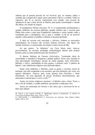 indireta que lá penetra provém do sol invisível, que, no entanto, indica o
caminho que a psiqué deve seguir, para reencontrar o bem e a verdade. Todos os
espectros, que lá se movem, representam esse mundo, essa caverna de
aparências de que a alma deverá se libertar, para poder recontemplar o mundo
das Idéias, seu mundo de origem.
O neoplatônico Plotino (Enéadas, IV, 8, 1) compreendeu perfeitamente o
sentido simbólico da caverna platônica, quando afirmou que a caverna para
Platão bem como o antro para Empédocles traduziam o nosso mundo, onde a
caminhada para a inteligência, isto é, para a verdade, só há de ser possível
quando a alma quebrar os grilhões e libertar-se da gruta profunda.
À idéia de caverna está associada o labirinto. Embora as escavações
arqueológicas em Cnossos não revelem nenhum labirinto, este figura nas
moedas cretenses e é mencionado em relação a outros locais da Ilha.
Ao que parece, "os labirintos" em Creta foram reais: trata-se,
provavelmente, de cavernas profundas artificialmente abertas pelo próprio
homem, junto ou entre pedreiras para fins iniciáticos.40
O famoso labirinto de Cnossos (labyrinthos, "construção cheia de
sinuosidades e meandros") designaria o próprio palácio. Nesse caso, fazendo-se
uma aproximação etimológica, mesmo de cunho popular, entre labýrinthos,
labirinto, e lábrys, machadinha de dois gumes, o primeiro seria "o palácio da
bipene", cujo simbolismo religioso será explicado depois.
Numa visão simbólica, o labirinto, como as grutas e cavernas, locais de
iniciação, tem sido comparado a um mandala, que tem realmente, por vezes, um
aspecto labiríntico. Trata-se, pois, como querem Jean Chevalier e Alain
Gheerbrant, "de uma figuração de provas iniciáticas discriminatórias, que
antecedem à marcha para o centro oculto".41
Assim, em termos religiosos cretenses, o Labirinto seria o útero; Teseu, o
feto; o fio de Ariadne, o cordão umbilical, que permite a saída para a luz.
Acerca da construção de Cnossos e dos mitos que o envolvem há de se
falar mais adiante.
40. Veja-se, a esse respeito, FAURE, P. "Spéléologie crétoise et humanisme", in: Bulletin de
l'Association Guillaume Budé. Paris, 1958, p. 27-50.
41. CHEVALIER, J. e GHEERBRANT, A. Dictionnaire des Symboles. Paris, Robert I.affont,
Jupiter, 1982, p. 554.
55
 