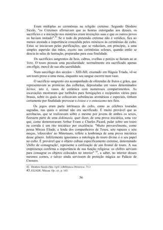 Eram múltiplas as cerimônias na religião cretense. Segundo Diodoro
Sículo, "os Cretenses afirmavam que as honras outorgadas aos deuses, os
sacrifícios e a iniciação nos mistérios eram invenções suas e que os outros povos
os haviam imitado".42
Se o todo da pretensão cretense não é verídico, fica ao
menos atestada a importância concedida pelos minóicos às cerimônias do culto.
Estas se iniciavam pelas purificações, que se reduziam, em princípio, a uma
simples aspersão das mãos, exceto nas cerimônias solenes, quando então se
descia às salas de lustração, preparadas para essa finalidade.
Os sacrifícios sangrentos de bois, cabras, ovelhas e porcos se faziam ao ar
livre. O touro possuía uma peculiaridade: normalmente era sacrificado apenas
em efígie, mercê de sua alta sacralidade.
Num sarcófago dos séculos ~ XIII-XII, exumado em Háguia Tríada, vê-se
um touro preso a uma mesa, enquanto seu sangue escorre num vaso.
O sacrifício sangrento era acompanhado de oferendas de frutos e grãos, que
representavam as primícias das colheitas, depositadas em vasos denominados
kérnoi, isto é, vasos de cerâmica com numerosos compartimentos. As
escavações mostraram que turíbulos para fumigações e recipientes vários para
brasas, sobre os quais se colocavam substâncias aromáticas e especiais, tinham
certamente por finalidade provocar o êxtase e o entusiasmo nos fiéis.
Os jogos eram parte intrínseca do culto, como as célebres touradas
sagradas, nas quais o animal não era sacrificado. É muito provável que as
acrobacias, que se realizavam sobre o mesmo por jovens de ambos os sexos,
fizessem parte de uma dokimasía, quer dizer, de uma prova iniciática, uma vez
que, como demonstraram Arthur Evans e Charles Picard, pular sobre um touro
na corrida é um rito iniciático por excelência. "Muito provavelmente, como
pensa Mircea Eliade, a lenda dos companheiros de Teseu, sete rapazes e sete
moças, 'oferecidos' ao Minotauro, reflete a lembrança de uma prova iniciática
desse gênero. Infelizmente ignoramos a mitologia do touro divino e o seu papel
no culto. É provável que o objeto cultuai especificamente cretense, denominado
'chifre de consagração', represente a estilização de um frontal de touro. A sua
onipresença confirma a importância de sua função religiosa: os chifres serviam
para consagrar os objetos colocados no interior" 43
, a saber, no interior desses
mesmos cornos, e talvez ainda servissem de proteção mágica ao Palácio de
Cnossos.
42. Diodoro Sículo (Séc. I p.C.) Biblioteca Histórica, 73,1.
43. ELIADE, Mircea. Op. cit., p. 163.
56
 