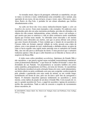 As touradas atuais, diga-se de passagem, sobretudo as espanholas, em que
se mata e se devora o touro, simbolizariam uma comunhão com o animal, uma
aquisição de seu mana, de sua enérgeia, já que o touro, seja o Minotauro, seja o
feroz Rudra do Rig-Veda, é portador de um sêmen abundante que fertiliza
abundantemente a terra.
Ao culto em favor dos vivos estava indissoluvelmente ligado o culto em
benefício dos mortos. Estes eram inumados e não cremados. Os cadáveres eram
introduzidos pelo alto em salas mortuárias profundas, providas de oferendas e de
objetos da vida comum: indumentárias, armas, talismãs, vasos e até archotes, o
que mostra que para os minóicos a vida no além continuava muito semelhante
àquela que tiveram neste mundo. As oferendas eram renovadas e até mesmo
sacrifícios eram oferecidos aos mortos, sem que se possa afirmar com certeza
que estes fossem divinizados. É bem verdade que o túmulo do rei-sacerdote de
Cnossos tinha um formato especial: talhado na rocha, possuía uma cripta de
pilares, com o teto pintado de azul, simbolizando a abóbada celeste; na parte de
cima se havia erguido uma capela muito parecida com os santuários da Grande
Mãe, mas isto não prova a deificação do morto. É mais provável que o santuário
traduzisse apenas o fato de que o culto funerário ao rei falecido se fizesse sob os
auspícios da Deusa-Mãe.
A todos esses cultos presidiam sacerdotisas, hipóstases da Grande Mãe e
não sacerdotes, o que parece normal numa sociedade essencialmente matriarcal,
como já demonstrara Bachofen44
e que fizera da "mulher divinizada" a maior das
divindades de seu Panteão. Tal preeminência se encontra também em certos
cultos anatólios, principalmente em Éfeso, em torno de Ártemis. As sacerdotisas
são facilmente reconhecíveis pela coloração branca do rosto e pela indumentária:
um bolero aberto no peito combinado com uma saia comprida, confeccionada de
pele, pintada e guarnecida com uma cauda de animal, ou um vestido longo,
normalmente em forma de sino; pelo uso da tiara e pelo fato de carregarem a
bipene. O elemento masculino apareceu tardiamente no sacerdócio e, assim
mesmo, como réplica da junção de um deus à Grande Mãe. Com exceção do rei,
que é o grande sacerdote do Touro, o papel do sacerdote é apenas de assistente e
acólito das sacerdotisas. Nada se sabe de concreto a respeito do recrutamento
desses sacerdotes, de
44. BACHOFEN, Johann Jakob. Das Mutterrecht. Stuttgart, Krais und Hoffmann, Erste Auflage,
1975, p. 112sqq.
57
 