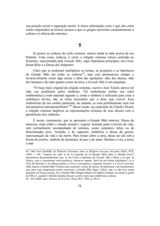 sua posição social e reputação moral. A única informação certa é que eles eram
muito respeitados na Grécia arcaica e que os gregos recorriam constantemente à
cultura e à ciência dos mesmos.
5
Se pouco se conhece do culto cretense, menos ainda se sabe acerca de seu
Panteão. Uma coisa, todavia, é certa: a religião cretense estava centrada no
feminino, representado pela Grande Mãe, cujas hipóstases principais, em Creta,
foram Réia e a Deusa das Serpentes.
Claro que se poderiam multiplicar os nomes, as projeções e as hipóstases
da Grande Mãe em todas as culturas45
, mas esta permaneceu sempre e
invariavelmente como algo acima e além das apelações: mãe dos deuses, mãe
dos homens e de tudo quanto existe na terra, a Grande Mãe é um arquétipo.
"O traço mais original da religião cretense, escreve Jean Tulard, parece ter
sido sua predileção pelos símbolos. Tal simbolismo atribui um valor
emblemático a todo material sagrado e, como o símbolo é suficiente para criar a
ambiência divina, não se torna necessário que o deus seja visível. Esse
simbolismo de um caráter particular, no entanto, se casa perfeitamente com um
incontestável antropomorfismo".46
Desse modo, na expressão de Charles Picard,
a religião cretense duplicou as representações icônicas de seus deuses com o
paralelismo dos símbolos.
É assim, exatamente, que se apresenta a Grande Mãe minóica. Deusa da
natureza, reina sobre o mundo animal e vegetal. Sentada junto à árvore da vida,
está normalmente acompanhada de animais, como serpentes, leões ou de
determinadas aves. Armada, e de capacete, simboliza a deusa da guerra,
representação da vida e da morte. Para reinar sobre a terra, desce do céu sob a
forma de pomba, símbolo da harmonia, da paz e do amor. Domina o céu, a terra,
o mar
45. Otto Von Eissfeldt, en Éléments Orientaux dans la Religion Grecque Ancienne (Paris, PUF,
1960, c. VII, "Aspects du culte et de la Legende de la Grande Mère dans le Monde Grec")
demonstrou documentalmente que, se em Creta a hipóstase da Grande Mãe é Réia, e se esta, na
Grécia, com o sincretismo creto-micênico, tornou-se apenas "atriz de um drama mitológico"; se a
Géia de Hesíodo é, em última análise, a Terra cosmogônica, enquanto Deméter é a Terra cultivada,
onde estaria a Grande Mãe? Estaria num arquétipo, acima de nomes, de hipóstases e de sincretismos,
mas para cuja composição muito concorreu a Grande Mãe frígia, Cibele, que, se não teve muita
projeção na Grécia arcaica, foi a Grande Mãe (Magna Mater) do império romano, ao menos a partir
de 204 a.C, quando o Senado mandou buscar a pedra negra que simbolizava a deusa.
46. TULARD, Jean. Histoire de la Crète. Paris, PUF, 1962, p. 50-51.
58
 
