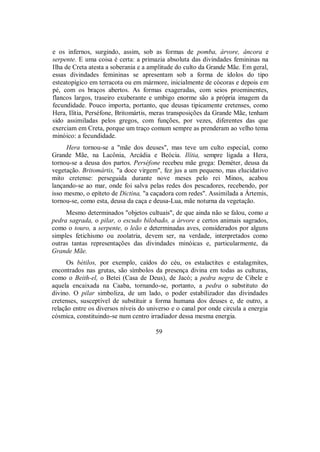 e os infernos, surgindo, assim, sob as formas de pomba, árvore, âncora e
serpente. E uma coisa é certa: a primazia absoluta das divindades femininas na
Ilha de Creta atesta a soberania e a amplitude do culto da Grande Mãe. Em geral,
essas divindades femininas se apresentam sob a forma de ídolos do tipo
esteatopígico em terracota ou em mármore, inicialmente de cócoras e depois em
pé, com os braços abertos. As formas exageradas, com seios proeminentes,
flancos largos, traseiro exuberante e umbigo enorme são a própria imagem da
fecundidade. Pouco importa, portanto, que deusas tipicamente cretenses, como
Hera, Ilítia, Perséfone, Britomártis, meras transposições da Grande Mãe, tenham
sido assimiladas pelos gregos, com funções, por vezes, diferentes das que
exerciam em Creta, porque um traço comum sempre as prenderam ao velho tema
minóico: a fecundidade.
Hera tornou-se a "mãe dos deuses", mas teve um culto especial, como
Grande Mãe, na Lacônia, Arcádia e Beócia. Ilítia, sempre ligada a Hera,
tornou-se a deusa dos partos. Perséfone recebeu mãe grega: Deméter, deusa da
vegetação. Britomártis, "a doce virgem", fez jus a um pequeno, mas elucidativo
mito cretense: perseguida durante nove meses pelo rei Minos, acabou
lançando-se ao mar, onde foi salva pelas redes dos pescadores, recebendo, por
isso mesmo, o epíteto de Dictina, "a caçadora com redes". Assimilada a Ártemis,
tornou-se, como esta, deusa da caça e deusa-Lua, mãe noturna da vegetação.
Mesmo determinados "objetos cultuais", de que ainda não se falou, como a
pedra sagrada, o pilar, o escudo bilobado, a árvore e certos animais sagrados,
como o touro, a serpente, o leão e determinadas aves, considerados por alguns
simples fetichismo ou zoolatria, devem ser, na verdade, interpretados como
outras tantas representações das divindades minóicas e, particularmente, da
Grande Mãe.
Os bétilos, por exemplo, caídos do céu, os estalactites e estalagmites,
encontrados nas grutas, são símbolos da presença divina em todas as culturas,
como o Beith-el, o Betei (Casa de Deus), de Jacó; a pedra negra de Cibele e
aquela encaixada na Caaba, tornando-se, portanto, a pedra o substituto do
divino. O pilar simboliza, de um lado, o poder estabilizador das divindades
cretenses, susceptível de substituir a forma humana dos deuses e, de outro, a
relação entre os diversos níveis do universo e o canal por onde circula a energia
cósmica, constituindo-se num centro irradiador dessa mesma energia.
59
 