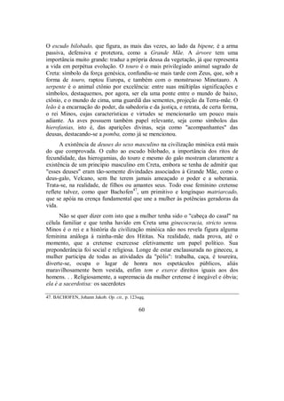 O escudo bilobado, que figura, as mais das vezes, ao lado da bipene, é a arma
passiva, defensiva e protetora, como a Grande Mãe. A árvore tem uma
importância muito grande: traduz a própria deusa da vegetação, já que representa
a vida em perpétua evolução. O touro é o mais privilegiado animal sagrado de
Creta: símbolo da força genésica, confundiu-se mais tarde com Zeus, que, sob a
forma de touro, raptou Europa, e também com o monstruoso Minotauro. A
serpente é o animal ctônio por excelência: entre suas múltiplas significações e
símbolos, destaquemos, por agora, ser ela uma ponte entre o mundo de baixo,
ctônio, e o mundo de cima, uma guardiã das sementes, projeção da Terra-mãe. O
leão é a encarnação do poder, da sabedoria e da justiça, e retrata, de certa forma,
o rei Minos, cujas características e virtudes se mencionarão um pouco mais
adiante. As aves possuem também papel relevante, seja como símbolos das
hierofanias, isto é, das aparições divinas, seja como "acompanhantes" das
deusas, destacando-se a pomba, como já se mencionou.
A existência de deuses do sexo masculino na civilização minóica está mais
do que comprovada. O culto ao escudo bilobado, a importância dos ritos de
fecundidade, das hierogamias, do touro e mesmo do galo mostram claramente a
existência de um princípio masculino em Creta, embora se tenha de admitir que
"esses deuses" eram tão-somente divindades associados à Grande Mãe, como o
deus-galo, Velcano, sem lhe terem jamais ameaçado o poder e a soberania.
Trata-se, na realidade, de filhos ou amantes seus. Todo esse feminino cretense
reflete talvez, como quer Bachofen47
, um primitivo e longínquo matriarcado,
que se apóia na crença fundamental que une a mulher às potências geradoras da
vida.
Não se quer dizer com isto que a mulher tenha sido o "cabeça do casal" na
célula familiar e que tenha havido em Creta uma ginecocracia, stricto sensu.
Minos é o rei e a história da civilização minóica não nos revela figura alguma
feminina análoga à rainha-mãe dos Hititas. Na realidade, nada prova, até o
momento, que a cretense exercesse efetivamente um papel político. Sua
preponderância foi social e religiosa. Longe de estar enclausurada no gineceu, a
mulher participa de todas as atividades da "pólis": trabalha, caça, é toureira,
diverte-se, ocupa o lugar de honra nos espetáculos públicos, aliás
maravilhosamente bem vestida, enfim tem e exerce direitos iguais aos dos
homens. . . Religiosamente, a supremacia da mulher cretense é inegável e óbvia;
ela é a sacerdotisa: os sacerdotes
47. BACHOFEN, Johann Jakob. Op. cit., p. 123sqq.
60
 