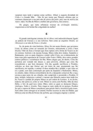 surgiram mais tarde e apenas como acólitos. Afinal, a augusta divindade de
Creta é a Grande Mãe.. . Não foi por ironia que Plutarco afirmou que os
cretenses chamavam a seu país não de pátria (de patér, pai), mas de mátria (de
máter, mãe). Na Ilha de Minos a mulher não governava, mas reinava.
Os gregos, que tanta influência tiveram da civilização minóica,
esqueceram-se de herdar-lhe a dignidade da mulher!
6
O grande mitologema cretense do rei Minos está indissoluvelmente ligado
ao palácio de Cnossos e a seu labirinto, bem como ao arquiteto Dédalo, ao
Minotauro e ao mito de Teseu e Ariadne.
Se, do ponto de vista histórico, Minos foi um nome dinasta, que governou
Creta, ao menos como rei suserano de Cnossos, miticamente a coisa é bem
diversa. Filho de Zeus e Europa (que Zeus raptara sob a forma de Touro) ou do
rei cretense Astérion e da mesma Europa, Minos tinha dois irmãos, Sarpédon e
Radamanto, com os quais disputou o poder sobre Creta, eco evidentemente de
lutas reais pela supremacia de Cnossos sobre Festo e Mália, dois outros grandes
centros políticos e econômicos da Ilha. Minos alegou que, de direito, Creta lhe
pertencia por vontade dos deuses e, para prová-lo, afirmou que estes lhe
concederiam o que bem desejasse. Um dia, quando sacrificava a Posídon,
solicitou ao deus que fizesse sair um touro do mar, prometendo que lhe
sacrificaria, em seguida, o animal. O deus atendeu-lhe o pedido, o que valeu ao
rei o poder, sem mais contestação por parte de Sarpédon e Radamanto. Minos,
no entanto, dada a beleza extraordinária da rês e desejando conservar-lhe a raça,
enviou-a para junto de seu rebanho, não cumprindo o prometido a Posídon. O
deus, irritado, enfureceu o animal, o mesmo que Héracles matou mais tarde (ou
foi Teseu?) a pedido do próprio Minos ou por ordem de Euristeu. A ira divina,
todavia, não parou aí, como se verá. Minos se casou com Pasífae, filha do deus
Hélio, o Sol, da qual teve vários filhos, entre os quais se destacam Glauco,
Androgeu, Fedra e Ariadne. Para vingar-se mais ainda do rei perjuro, Posídon
fez que a esposa de Minos concebesse uma paixão fatal e irresistível pelo touro.
Sem saber como entregar-se ao animal, Pasífae recorreu às artes de Dédalo, que
fabricou uma novilha de bronze tão perfeita, que conseguiu enganar o animal.
61
 