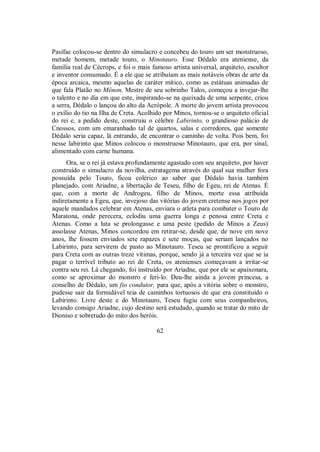 Pasífae colocou-se dentro do simulacro e concebeu do touro um ser monstruoso,
metade homem, metade touro, o Minotauro. Esse Dédalo era ateniense, da
família real de Cécrops, e foi o mais famoso artista universal, arquiteto, escultor
e inventor consumado. É a ele que se atribuíam as mais notáveis obras de arte da
época arcaica, mesmo aquelas de caráter mítico, como as estátuas animadas de
que fala Platão no Mênon. Mestre de seu sobrinho Talos, começou a invejar-lhe
o talento e no dia em que este, inspirando-se na queixada de uma serpente, criou
a serra, Dédalo o lançou do alto da Acrópole. A morte do jovem artista provocou
o exílio do tio na Ilha de Creta. Acolhido por Minos, tornou-se o arquiteto oficial
do rei e, a pedido deste, construiu o célebre Labirinto, o grandioso palácio de
Cnossos, com um emaranhado tal de quartos, salas e corredores, que somente
Dédalo seria capaz, lá entrando, de encontrar o caminho de volta. Pois bem, foi
nesse labirinto que Minos colocou o monstruoso Minotauro, que era, por sinal,
alimentado com carne humana.
Ora, se o rei já estava profundamente agastado com seu arquiteto, por haver
construído o simulacro da novilha, estratagema através do qual sua mulher fora
possuída pelo Touro, ficou colérico ao saber que Dédalo havia também
planejado, com Ariadne, a libertação de Teseu, filho de Egeu, rei de Atenas. É
que, com a morte de Androgeu, filho de Minos, morte essa atribuída
indiretamente a Egeu, que, invejoso das vitórias do jovem cretense nos jogos por
aquele mandados celebrar em Atenas, enviara o atleta para combater o Touro de
Maratona, onde perecera, eclodiu uma guerra longa e penosa entre Creta e
Atenas. Como a luta se prolongasse e uma peste (pedido de Minos a Zeus)
assolasse Atenas, Minos concordou em retirar-se, desde que, de nove em nove
anos, lhe fossem enviados sete rapazes e sete moças, que seriam lançados no
Labirinto, para servirem de pasto ao Minotauro. Teseu se prontificou a seguir
para Creta com as outras treze vítimas, porque, sendo já a terceira vez que se ia
pagar o terrível tributo ao rei de Creta, os atenienses começavam a irritar-se
contra seu rei. Lá chegando, foi instruído por Ariadne, que por ele se apaixonara,
como se aproximar do monstro e feri-lo. Deu-lhe ainda a jovem princesa, a
conselho de Dédalo, um fio condutor, para que, após a vitória sobre o monstro,
pudesse sair da formidável teia de caminhos tortuosos de que era constituído o
Labirinto. Livre deste e do Minotauro, Teseu fugiu com seus companheiros,
levando consigo Ariadne, cujo destino será estudado, quando se tratar do mito de
Dioniso e sobretudo do mito dos heróis.
62
 