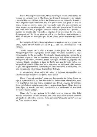 Louco de ódio pelo acontecido, Minos descarregou sua ira sobre Dédalo e o
prendeu no Labirinto com o filho Ícaro, que tivera de uma escrava do palácio,
chamada Náucrates. Dédalo, todavia, facilmente encontrou o caminho de saída e,
tendo engenhosamente fabricado para si e para o filho dois pares de asas de
penas, presas aos ombros com cera, voou pelo vasto céu, em companhia de
Ícaro, a quem recomendara que não voasse muito alto, porque o sol derreteria a
cera, nem muito baixo, porque a umidade tornaria as penas assaz pesadas. O
menino, no entanto, não resistindo ao impulso de se aproximar do céu, subiu
demasiadamente. Ao chegar perto do sol, a cera fundiu-se, destacaram-se as
penas e Ícaro caiu no mar Egeu, que, daí por diante, passou a chamar-se Mar de
Ícaro.
Este episódio tão belo foi narrado vibrante e poeticamente pelo grande vate
latino, Públio Ovídio Nasão (43 a.C-18 p.C.) em suas Metamorfoses, VIII,
183-235.
Dédalo chegou são e salvo a Cumas, cidade grega do sul da Itália.
Perseguido por Minos, fugiu para a Sicília, onde o rei Cócalo o acolheu. O rei de
Creta, porém, foi-lhe ao encalço. Pressionado, Cócalo prometeu entregar-lhe o
engenhoso arquiteto, mas, secretamente, encarregou suas filhas de matarem o
perseguidor de Dédalo, durante o banho, com água fervendo, ou, segundo uma
variante, Cócalo substituiu a água do banho por pez fervente, talvez por
instigação do próprio Dédalo, que havia imaginado um sistema de tubos, em que
a água era repentinamente substituída por uma substância incandescente. Foi
este, miticamente, o fim trágico do grande rei de Creta.
A interpretação dessa cadeia de mitos, já bastante enriquecidos pelo
sincretismo creto-micênico, não parece muito difícil.
Minos é "um rei sacerdote", para usar da expressão de Arthur Evans, ou
seja, é a personificação do deus masculino da fecundidade. Identifica-se ainda
com o senhor do raio e da chuva, associando-se à Deusa Mãe, que personifica a
Terra. A influência egípcia parece clara: encarnação do Touro, Minos lembra o
touro Ápis, de Mênfis; sua união com Pasífae e o nascimento do Minotauro
evocam as tríadas egípcias.
Minos não é o representante de divindade na terra, mas seu filho. Filho
piedoso e submisso: de nove em nove anos, o rei se recolhia no mais temível e
intrincado dos labirintos, no monte Iucta, para uma "entrevista secreta" com seu
pai Zeus, a quem prestava
63
 