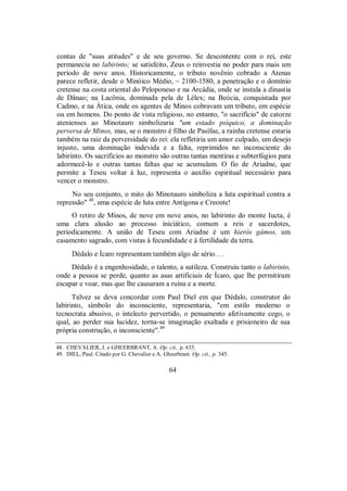 contas de "suas atitudes" e de seu governo. Se descontente com o rei, este
permanecia no labirinto; se satisfeito, Zeus o reinvestia no poder para mais um
período de nove anos. Historicamente, o tributo novênio cobrado a Atenas
parece refletir, desde o Minóico Médio, ~ 2100-1580, a penetração e o domínio
cretense na costa oriental do Peloponeso e na Arcádia, onde se instala a dinastia
de Dânao; na Lacônia, dominada pela de Lélex; na Beócia, conquistada por
Cadmo, e na Ática, onde os agentes de Minos cobravam um tributo, em espécie
ou em homens. Do ponto de vista religioso, no entanto, "o sacrifício" de catorze
atenienses ao Minotauro simbolizaria "um estado psíquico, a dominação
perversa de Minos, mas, se o monstro é filho de Pasífae, a rainha cretense estaria
também na raiz da perversidade do rei: ela refletiria um amor culpado, um desejo
injusto, uma dominação indevida e a falta, reprimidos no inconsciente do
labirinto. Os sacrifícios ao monstro são outras tantas mentiras e subterfúgios para
adormecê-lo e outras tantas faltas que se acumulam. O fio de Ariadne, que
permite a Teseu voltar à luz, representa o auxílio espiritual necessário para
vencer o monstro.
No seu conjunto, o mito do Minotauro simboliza a luta espiritual contra a
repressão" 48
, uma espécie de luta entre Antígona e Creonte!
O retiro de Minos, de nove em nove anos, no labirinto do monte Iucta, é
uma clara alusão ao processo iniciático, comum a reis e sacerdotes,
periodicamente. A união de Teseu com Ariadne é um hieròs gámos, um
casamento sagrado, com vistas à fecundidade e à fertilidade da terra.
Dédalo e Ícaro representam também algo de sério. . .
Dédalo é a engenhosidade, o talento, a sutileza. Construiu tanto o labirinto,
onde a pessoa se perde, quanto as asas artificiais de Ícaro, que lhe permitiram
escapar e voar, mas que lhe causaram a ruína e a morte.
Talvez se deva concordar com Paul Diel em que Dédalo, construtor do
labirinto, símbolo do inconsciente, representaria, "em estilo moderno o
tecnocrata abusivo, o intelecto pervertido, o pensamento afetivamente cego, o
qual, ao perder sua lucidez, torna-se imaginação exaltada e prisioneiro de sua
própria construção, o inconsciente".49
48. CHEVALIER, J. e GHEERBRANT, A. Op. cit., p. 635.
49. DIEL, Paul. Citado por G. Chevalier e A. Gheerbrant. Op. cit., p. 345.
64
 