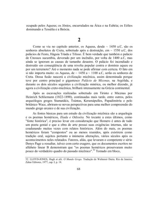 ocupado pelos Aqueus; os Jônios, encurralados na Ática e na Eubéia; os Eólios
dominando a Tessália e a Beócia.
2
Como se viu no capítulo anterior, os Aqueus, desde ~ 1450 a.C, são os
senhores absolutos de Creta, sobretudo após a destruição, em ~ 1550 a.C, dos
palácios de Festo, Háguia Tríada e Tilisso. É bem verdade que também o palácio
de Cnossos sucumbiu, devorado por um incêndio, por volta de 1400 a.C, mas
ainda se ignoram as causas de tamanho desastre. O palácio foi incendiado e
destruído em conseqüência de uma revolta popular contra o domínio aqueu ou
por um terremoto? Até o momento nada se pode afirmar com certeza. O fato em
si não importa muito: os Aqueus, de ~ 1450 a ~ 1100 a.C, serão os senhores de
Creta. Dessa fusão nascerá a civilização micênica, assim denominada porque
teve por centro principal o gigantesco Palácio de Micenas, na Argólida, e
durante os dois séculos seguintes a civilização minóica, ou melhor dizendo, já
agora a civilização creto-micênica, brilhará intensamente na Grécia continental.
Após as escavações realizadas sobretudo em Tirinto e Micenas por
Heinrich Schliemann (1822-1890), continuadas mais tarde, entre outros, pelos
arqueólogos gregos Stamatákis, Tsúntas, Keramápullos, Papadimitríu e pelo
britânico Wace, abriram-se novas perspectivas para uma melhor compreensão do
mundo grego arcaico e de sua civilização.
As fontes básicas para um estudo da civilização micênica são a arquelogia
e os poemas homéricos, Ilíada e Odisséia. No tocante a estes últimos, como
"fonte histórica", é preciso levar em consideração que Homero é antes de tudo
um poeta genial e que a obra de arte possui suas exigências internas, não se
coadunando muitas vezes com relatos históricos. Além do mais, os poemas
homéricos foram "compostos" ou ao menos reunidos, após existirem como
tradição oral, sujeitos portanto a inúmeras alterações, vários séculos após os
acontecimentos neles relatados. Fatores, aliás, que levaram o competente e sério
Denys Page a ressaltar, talvez com certo exagero, que os documentos escritos no
alfabeto linear B demonstram que "os poemas homéricos preservaram muito
pouco do verdadeiro quadro do passado micênico".52
Tomado em bloco,
52. LLOYD-JONES, Hugh et alii. O Mundo Grego. Tradução de Waltensir Dutra. Rio de Janeiro,
Zahar Editores, 1977, cap. I, p. 18.
68
 