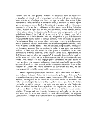 Homero tem em seus poemas bastante de micênico! Com as necessárias
precauções, isto sim, é possível estabelecer, partindo-se do II canto da Ilíada, na
parte relativa ao Catálogo das Naus, em que o maior dos poetas épicos
rememora os tempos heróicos da Guerra de Tróia, a dimensão do mundo aqueu,
que se estende, ao norte, desde a Tessália até o extremo sul do Peloponeso,
abrangendo, além de Creta, várias outras ilhas, como Ítaca, Egina, Salamina,
Eubéia, Rodes e Chipre. Não se trata, evidentemente, de um império, mas de
vários reinos, alguns territorialmente diminutos, mas independentes entre si,
preludiando já no século XVI a.C. o que seria a Grécia clássica, uma Grécia
fragmentada em Cidades-Estados, não raro antagônicas e que dificilmente se
congregam até mesmo contra o inimigo comum, como aconteceu nas guerras
Greco-Pérsicas. Pois bem, esses reinos, pequenos e grandes, cuja hegemonia
parece ter sido de Micenas, estão todos centralizados em grandes palácios, como
Pilos, Micenas, Esparta, Tebas. . . São, na realidade, independentes, mas ligados
por interesses comuns. Em sua ânsia pelo poder, o que exige sua coalizão,
aceitam, se bem que não muito de bom grado, a autoridade do rei mais
importante e poderoso entre eles, como se pode ver na Ilíada. Agamêmnon, rei
de Micenas, logo no início do poema, I,7, é chamado ánax andrôn, o rei dos
heróis, o que deixa claro ser ele o chefe supremo dos reis aqueus confederados
contra Tróia, embora isto não impeça que o comandante-em-chefe tenha por
vezes que fazer valer sua autoridade contra os recalcitrantes heróis aqueus. Aliás,
os deuses homéricos, como se verá, agirão exatamente assim com Zeus, o deus
supremo do Olimpo! Os deuses homéricos se constituem, não raro, de uma
simples projeção social do mundo heróico dos micênicos.
Dentre os grandes palácios que fizeram da Grécia do século XV ao XII a.C.
uma soberba fortaleza, destaca-se o monumental palácio de Micenas, "um
verdadeiro ninho de águias" numa acrópole, que culmina a 278 metros de altura.
Trata-se, no conjunto, de um recinto de novecentos metros de perímetro, com
poderosas fortificações de muros ciclópicos, aberto a oeste pela Porta dos Leões,
encaixada em sólido baluarte, e, ao norte, por uma saída secreta. No interior
desse formidável bastião ficava o palácio, cuja arquitetura, como a de suas
réplicas em Tirinto e Pilos, é radicalmente diversa da de Cnossos. Ao labirinto
minóico, Micenas opõe um conjunto rigorosamente ordenado em três partes:
uma vasta sala do trono, um santuário e, como elemento básico, um mégaron
(grande salão). Também este é constituído de três compartimentos: um vestíbulo
69
 