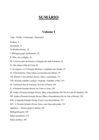 SUMÁRIO
Volume I
Capa – Orelha - Contracapa - Ilustrações
Prefácio, 9
Introdução, 13
As famílias divinas, 19
I. Mitologia grega: preliminares, 25
II. Mito, rito e religião, 35
III. A Grécia antes da Grécia e a chegada dos Indo-Europeus, 43
IV. Dos Jônios à Ilha de Creta, 49
V. Os Aqueus e a Civilização Micênica: a maldição dos Atridas, 67
VI. Tróia histórica, Tróia mítica e as Invasões dos Dórios, 97
VII. Homero e seus poemas: deuses, mitos e escatologia, 115
VIII. Hesíodo, trabalho e justiça: Teogonia, Trabalhos e Dias, 147
IX. A primeira fase do Universo: do Caos a Pontos, 183
X. A Primeira Geração Divina: de Urano a Crono, 195
XI. Ainda a Primeira Geração Divina: filhos e descendentes (De Nix ao Leão de Neméia), 225
XII. Ainda a Primeira Geração Divina: filhos e descendentes (Do rio Nilo a Hécate), 259
XIII. A Segunda Geração Divina: Crono e sua descendência, 275
XIV. A Terceira Geração Divina: Zeus e suas lutas pelo poder, 331
Apêndice — Deuses gregos e latinos, 345
Bibliografia geral, 349
Índice onomástico, 373
Índice analítico, 401
 
