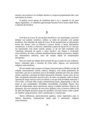 exterior, um pródomos ou vestíbulo interior e o mégaron propriamente dito, com
uma lareira no centro.
O palácio servia apenas de residência para o rei e, segundo se crê, para
alguns dignatários. A verdadeira aglomeração humana ficava numa cidade baixa,
a sudoeste da fortaleza.
3
Com base na Linear B, nos poemas homéricos e na arqueologia, é possível
delinear um panteão micênico, embora se tenha de proceder com grande
prudência. Nas tabuinhas de argila da Linear B são pouquíssimas as informações
acerca dos deuses: estes se reduzem a poucos nomes, a meras informações
onomásticas. A Ilíada e a Odisséia, elaboradas a partir do século IX a.C, têm que
ser manuseadas com muita cautela, porque, se de um lado estampam uma
"mitologia remoçada de quatro a cinco séculos", em relação à civilização
creto-micênica, de outro, sofreram indubitavelmente adições posteriores. Quanto
aos monumentos artísticos, estes são sempre objeto de interpretações
divergentes.
Para um estudo da religião desse período há que se partir de uma evidência:
houve, sobretudo após o domínio de Creta pelos Aqueus, um sincretismo
religioso creto-micênico.
De seu mundo indo-europeu os Gregos trouxeram para a Hélade um tipo de
religião essencialmente celeste, urânica, olímpica, com nítido predomínio do
masculino, que irá se encontrar com as divindades anatólias de Creta, de caráter
ctônio e agrícola, e portanto de feição tipicamente feminina. Temos, pois, de um
lado, um panteão masculino (patriarcado), de outro, um panteão, onde as deusas
superam de longe (matriarcado) aos deuses e em que uma divindade matronal, a
Terra-Mãe, a Grande Mãe ocupa o primeiríssimo posto, dispensando a vida em
todas as suas modalidades: fertilidade, fecundidade, eternidade. Desses dois
tipos de religiosidade, desse sincretismo, nasceu a religião micênica. Diga-se, de
passagem, que esse encontro do masculino helênico com o feminino minóico há
de fazer da religião posterior grega um equilíbrio, um meio-termo, muito a gosto
da "paidéia" grega posterior, entre o patriarcado e o matriarcado.
Outras influências, particularmente egípcias, muito importantes para os
hábitos funerários, enriqueceram ainda mais o patrimônio religioso
creto-micênico.
70
 