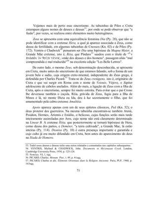 Vejamos mais de perto esse sincretismo. As tabuinhas de Pilos e Creta
estampam alguns nomes de deuses e deusas53
, por onde se pode observar que "a
fusão", por vezes, se realizou entre elementos muito heterogêneos.
Zeus se apresenta com uma equivalência feminina Dia (Py. 28), que não se
pode identificar com a cretense Hera, a qual já aparece associada a Zeus, como
deusa da fertilidade, em algumas tabuinhas de Cnossos (Kn. 02) e de Pilos (Py.
172). Ventris e Chadwick54
pensaram ser Dia uma hipóstase da Magna Maier, a
Grande Mãe cretense, isto é, Réia, que Píndaro55
saudou com o título de °E-
v
ttvôetõv 'év 9EÜ)V YÉVOÇ, «mãe dos deuses e dos homens", passagem aliás "mal
compreendida e mal traduzida"56
na excelente edição "Les Belle Lettres".
De outro lado, o mesmo Zeus, sob denominação desconhecida, se apresenta
em Creta, muito antes do sincretismo de que estamos falando, sob a forma de um
jovem belo e sadio, cuja origem creto-nriental, independente do Zeus grego, é
defendida por Charles Picard.57
Trata-se do Zeus cretágeno, isto é, originário de
Creta e que vai surgir em Roma com o nome de Veiouis, Véjove, o Júpiter
adolescente de cabelos anelados. Além do mais, a ligação de Zeus com a Ilha de
Creta, após o sincretismo, sempre foi muito estreita. Para evitar que o pai Crono
lhe devorasse também o caçula, Réia, grávida de Zeus, fugiu para a Ilha de
Minos e lá, no monte Dicta ou Ida, deu à luz secretamente o filho, que foi
amamentado pela cabra cretense Amaltéia.
Apoio aparece apenas com um de seus epítetos clássicos, Peã (Kn. 52), o
deus protetor dos guerreiros. Na mesma tabuinha encontram-se também Atená,
Posídon, Hermes, Ártemis e Eniálio, o belicoso, cujas funções serão mais tarde
inteiramente assimiladas por Ares, cujo nome não está claramente determinado
na Linear B. A cretense Ilítia, que posteriormente se tornará hipóstase de Hera,
como deusa dos partos, e Deméter, "a terra cultivada", a Grande Mac, lá estão
inteiras (Py. 114). Dioniso (Py. 10) é outra presença importante e garantida e
cujo culto já era muito difundido em Creta, bem antes do aparecimento do deus
na Ilíada de Homero.
53. Todol esses deuses e deusas terão seus mitos relatados e comentados nos capítulos subsequentes.
54. VENTRIS, Michael & CHADWICK, John. Documents in Mycenaean Creek. London,
Cambridge University Press, 1956, p. 125-126.
55. Neméias, VI, 1, sqq.
56. PICARD, Charles. Monum. Piot., t. 49, p. 41sqq.
57. PICARD, Charles et alii. Éléments Orientaux dans la Religion Ancienne. Paris, PUF, 1960, p.
163sqq.
71
 