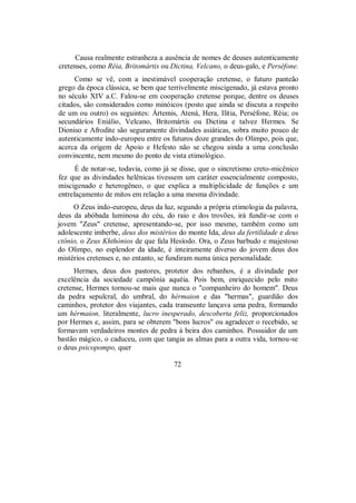 Causa realmente estranheza a ausência de nomes de deuses autenticamente
cretenses, como Réia, Britomártis ou Dictina, Velcano, o deus-galo, e Perséfone.
Como se vê, com a inestimável cooperação cretense, o futuro panteão
grego da época clássica, se bem que terrivelmente miscigenado, já estava pronto
no século XIV a.C. Falou-se em cooperação cretense porque, dentre os deuses
citados, são considerados como minóicos (posto que ainda se discuta a respeito
de um ou outro) os seguintes: Ártemis, Atená, Hera, Ilítia, Perséfone, Réia; os
secundários Eniálio, Velcano, Britomártis ou Dictina e talvez Hermes. Se
Dioniso e Afrodite são seguramente divindades asiáticas, sobra muito pouco de
autenticamente indo-europeu entre os futuros doze grandes do Olimpo, pois que,
acerca da origem de Apoio e Hefesto não se chegou ainda a uma conclusão
convincente, nem mesmo do ponto de vista etimológico.
É de notar-se, todavia, como já se disse, que o sincretismo creto-micênico
fez que as divindades helênicas tivessem um caráter essencialmente composto,
miscigenado e heterogêneo, o que explica a multiplicidade de funções e um
entrelaçamento de mitos em relação a uma mesma divindade.
O Zeus indo-europeu, deus da luz, segundo a própria etimologia da palavra,
deus da abóbada luminosa do céu, do raio e dos trovões, irá fundir-se com o
jovem "Zeus" cretense, apresentando-se, por isso mesmo, também como um
adolescente imberbe, deus dos mistérios do monte Ida, deus da fertilidade e deus
ctônio, o Zeus Khthónios de que fala Hesíodo. Ora, o Zeus barbudo e majestoso
do Olimpo, no esplendor da idade, é inteiramente diverso do jovem deus dos
mistérios cretenses e, no entanto, se fundiram numa única personalidade.
Hermes, deus dos pastores, protetor dos rebanhos, é a divindade por
excelência da sociedade campônia aquéia. Pois bem, enriquecido pelo mito
cretense, Hermes tornou-se mais que nunca o "companheiro do homem". Deus
da pedra sepulcral, do umbral, do hérmaion e das "hermas", guardião dos
caminhos, protetor dos viajantes, cada transeunte lançava uma pedra, formando
um hérmaion, literalmente, lucro inesperado, descoberta feliz, proporcionados
por Hermes e, assim, para se obterem "bons lucros" ou agradecer o recebido, se
formavam verdadeiros montes de pedra à beira dos caminhos. Possuidor de um
bastão mágico, o caduceu, com que tangia as almas para a outra vida, tornou-se
o deus psicopompo, quer
72
 