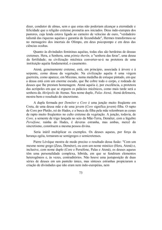 dizer, condutor de almas, sem o que estas não poderiam alcançar a eternidade e
felicidade que a religião cretense prometia aos iniciados. Deus indo-europeu dos
pastores, cuja lenda estava ligada ao carneiro de velocino de ouro, "verdadeiro
talismã das riquezas aquéias e garantia de fecundidade", Hermes transformou-se
no mensageiro dos imortais do Olimpo, em deus psicopompo e em deus das
ciências ocultas.
Quanto às divindades femininas aquéias, todas elas são herdeiras de deusas
cretenses. Hera, a Senhora, uma pótnia therôn, a "senhora das feras", uma deusa
da fertilidade; na civilização micênica converter-se-á na protetora de uma
instituição aquéia fundamental, o casamento.
Atená, genuinamente cretense, está, em princípio, associada à árvore e à
serpente, como deusa da vegetação. Na civilização aquéia 6 uma virgem
guerreira, como aparece, em Micenas, numa medalha de estuque pintado, em que
a deusa está com um enorme escudo, que lhe cobre todo o corpo, e rodeada de
deuses que lhe prestam homenagem. Atená aquéia é, por excelência, a protetora
das acrópoles em que se erguem os palácios micênicos, como mais tarde será a
senhora da Akrópolis de Atenas. Seu nome duplo, Palas Atená, Atená defensora,
mostra bem o resultado do sincretismo.
A dupla formada por Deméter e Core é uma junção muito freqüente em
Creta, de uma deusa mãe e de uma jovem (Core significa jovem) filha. O rapto
de Core por Plutão, rei do Hades, e a busca da filha pela mãe relembram as cenas
de rapto muito freqüentes no culto cretense da vegetação. A junção, todavia, de
Core, a semente de trigo lançada no seio da Mãe-Terra, Deméter, com a lúgubre
Perséfone, rainha do Hades, é deveras estranha, mas ambas, mercê do
sincretismo, constituem a mesma pessoa divina.
Seria inútil multiplicar os exemplos. Os deuses aqueus, por força da
herança egéia, tornaram-se semigregos e semicretenses.
Pierre Lévêque mostra de modo preciso o resultado dessa fusão: "Com um
mesmo nome grego (Zeus, Deméter), ou com um nome minóico (Hera, Atená) e,
inclusive, com nome duplo (Core e Perséfone, Palas e Atená), os deuses aqueus
têm uma personalidade complexa, híbrida, em que se fundiram elementos
heterogêneos e, às vezes, contraditórios. Não houve uma justaposição de duas
séries de deuses em um panteão único, mas sínteses estranhas propiciaram a
criação de divindades que não eram nem indo-européias, nem
73
 