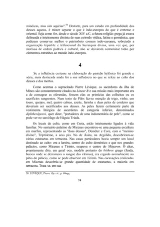 minóicas, mas sim aquéias".58
Destarte, para um estudo em profundidade dos
deuses aqueus, é mister separar o que é indo-europeu do que é cretense e
oriental. Seja como for, desde o século XIV a.C, a futura religião grega já estava
delineada e inteiramente distinta de suas coirmãs védica, latina e germânica, que
puderam conservar melhor o patrimônio comum indo-europeu, sobretudo a
organização tripartite e trifuncional da hierarquia divina, uma vez que, por
motivos de ordem política e cultural, não se deixaram contaminar tanto por
elementos estranhos ao mundo indo-europeu.
4
Se a influência cretense na elaboração do panteão helênico foi grande e
séria, mais destacada ainda foi a sua influência no que se refere ao culto dos
deuses e dos mortos.
Como acentua o supracitado Pierre Lévêque, os sacerdotes da ilha de
Minos são constantemente citados na Linear B e sua missão mais importante era
a de consagrar as oferendas, fossem elas as primícias das colheitas ou os
sacrifícios sangrentos. Num texto de Pilos faz-se menção de trigo, vinho, um
touro, queijos, mel, quatro cabras, azeite, farinha e duas peles de cordeiro que
deveriam ser sacrificados aos deuses. As peles fazem certamente parte da
vestimenta litúrgica de sacerdotes de categoria inferior, denominados
diphtheráporoi, quer dizer, "portadores de uma indumentária de pele", como se
pode ver no sarcófago de Háguia Tríada.
Os locais de culto, como em Creta, estão inteiramente ligados à vida
familiar. No santuário palatino de Micenas encontrou-se uma pequena escultura
em marfim, representando as "duas deusas", Deméter e Core, com o "menino
divino", Triptólemo, a seus pés. No de Ásina, na Argólida, descobriram-se
várias estatuetas em terracota. Nas casas particulares havia sempre um local
destinado ao culto: era a lareira, centro do culto doméstico e que nos grandes
palácios, como Micenas e Tirinto, ocupava o centro do Mégaron. O altar,
propriamente dito, em geral oco, modelo portanto do bóthros grego (fenda,
buraco onde se derramava o sangue das vítimas), era erguido normalmente no
pátio do palácio, como se pode observar em Tirinto. Nas escavações realizadas
em Micenas descobriu-se grande quantidade de estatuetas, a maioria em
terracota. Trata-se, em sua
58. LÉVÊQUE, Pierre. Op. cit., p. 69sqq.
74
 