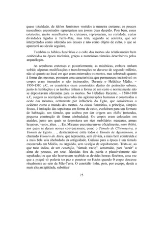 quase totalidade, de ídolos femininos vestidos à maneira cretense; os poucos
masculinos encontrados representam um jovem deus despido. Pois bem, essas
estatuetas, muito semelhantes às cretenses, representam, na realidade, certas
divindades ligadas à Terra-Mãe, mas têm, segundo se acredita, que ser
interpretadas como oferenda aos deuses e não como objeto de culto, o que só
aparecerá no século seguinte.
Também os hábitos funerários e o culto dos mortos são relativamente bem
conhecidos na época micênica, graças a numerosos túmulos descobertos pelos
arqueólogos.
As sepulturas cretenses e, posteriormente, as micênicas, embora tenham
sofrido algumas modificações e transformações no decurso do segundo milênio,
não só quanto ao local em que eram enterrados os mortos, mas sobretudo quanto
à forma das mesmas, possuem uma característica que permaneceu inalterável: os
corpos eram inumados e não incinerados. Durante o Heládico Médio, ~
1950-1580 a.C, os cemitérios eram construídos dentro do perímetro urbano,
junto às habitações e as tumbas tinham a forma de um cesto e normalmente não
se depositavam oferendas para os mortos. No Heládico Recente, ~ 1580-1100
a.C, surgem as necrópoles separadas das aglomerações humanas e construídas a
oeste das mesmas, certamente por influência do Egito, que considerava o
ocidente como o mundo dos mortos. As covas funerárias, a princípio, simples
fossas, à imitação das sepulturas em forma de cesto, evoluíram para um formato
de habitação, um túmulo, que acabou por dar origem aos thóloi (rotundas,
pequena construção de forma abobadada). Os corpos eram colocados em
ataúdes, junto aos quais se depositava um rico mobiliário: máscaras, armas
luxuosas, vasos, jóias. . . Em Micenas encontraram-se oficialmente, nove thóloi,
aos quais se deram nomes convencionais, como o Túmulo de Clitemnestra, o
Túmulo de Egisto. . ., destacando-se entre todos o Túmulo de Agamêmnon, o
chamado Tesouro do Atreu, que representa, sem dúvida, a mais bem construída e
a mais bela sala abobadada da antiguidade. Curioso para a época é um túmulo
encontrado em Midéia, na Argólida, sem vestígio de sepultamento. Trata-se, ao
que tudo indica, de um cenotáfio, "túmulo vazio", construído, para "atrair" a
alma de pessoas, cm tese, falecidas fora da pátria e plausivelmente não
sepultadas ou que não houvessem recebido as devidas honras fúnebres, uma vez
que a psiqué só poderia ter paz e penetrar no Hades quando 0 corpo descesse
ritualmente ao seio da Mãe-Terra. O cenotáfio linha, pois, por escopo, desde a
mais alta antigüidade, substituir
75
 