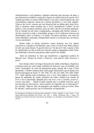 simbolicamente a real sepultura, condição suficiente para descanso da alma, o
que demonstrava também a crença dos Aqueus na sobrevivência da mesma. Se é
verdade que todos os mortos tinham direito a um culto, existem aqueles que, por
circunstâncias especiais, fazem jus a honras peculiares e a um culto singular.
Trata-se dos heróis, assunto que será desenvolvido na última parte deste livro.
Para o momento, basta acentuar que o herói, normalmente "senhor" de um
palácio, como na época micênica, goza na outra vida de um destino particular.
Em se tratando de um culto a antepassados, outorgado pela família reinante, a
ele deve associar-se toda a comunidade, porque o herói acaba por tornar-se um
intermediário entre os homens e os deuses. Na época micênica, esse culto foi
muito difundido e praticado, ultrapassando mesmo a civilização que, na Grécia,
viu seu nascimento.
Dentre todos os heróis micênicos vamos destacar, por ora, apenas
Agamêmnon, o grande rei de Micenas e que, como o rei de Creta, Minos, parece
ter sido um nome dinasta. O que dá relevo ao "rei dos reis" não é apenas o fato
de Agamêmnon ter sido o chefe dos exércitos gregos congregados contra Tróia,
mas sobretudo a hamartía que pesava sobre o génos dos Atridas.
Antes de entrarmos no mito que transformou o gigantesco palácio de
Micenas num "alcáçar de crimes e horrores", uma palavra sobre hamartía e
génos.
Sem desejar entrar em longas discussões de ordem etimológica, lingüística
e literária acerca do vasto campo semântico de hamartía, que, na realidade, tem
várias "conotações" no curso do pensamento grego, porque não é aqui o local
apropriado, é melhor começar pelo verbo grego hamartánein que já aparece em
diversas passagens da Ilíada, V, 287; VIII, 311; XI, 233; XIII, 518 e 605; XXII,
279... onde significa mais comumente errar o alvo. Dos trágicos a Aristóteles,
apesar da ampliação do campo semântico do verbo, também este sentido de
errar o alvo é encontrado, alargado com o de errar, errar o caminho, perder-se,
cometer uma falta. . . Donde se pode concluir que o vocábulo hamartía, que é
um deverbal de hamartánein, nunca poderá ser traduzido até os Septuaginta59
por "pecado". Diga-se, aliás, de passagem, que também o latim peccatum, fonte
de "pecado", jamais possuiu, até o Cristianismo, tal significado:
59. Septuaginta, Os Setenta, é nome que deve suaorigem à lenda, segundo a qual setenta e dois
sábios judeus teriam traduzido, em setentae dois dias, o Antigo Testamento para o grego. Na
realidade, tal versão foi feita por sábiosjudeus da diáspora, em Alexandria, provavelmente de 250 a
150 a.C.
76
 