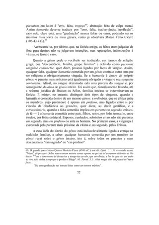 peccatum em latim é "erro, falta, tropeço60
, abstração feita de culpa moral.
Assim hamartía deve-se traduzir por "erro, falta, inadvertência, irreflexão",
existindo, claro está, uma "graduação" nessas faltas ou erros, podendo ser os
mesmos mais leves ou mais graves, como já observara Marco Túlio Cícero
(106-43 a.C.).61
Acrescente-se, por último, que, na Grécia antiga, as faltas eram julgadas de
fora para dentro: não se julgavam intenções, mas reparações, indenizações à
vítima, se fosse o caso.
Quanto a génos pode o vocábulo ser traduzido, em termos de religião
grega, por "descendência, família, grupo familiar" e definido como personae
sanguine coniunctae, quer dizer, pessoas ligadas por laços de sangue. Assim,
qualquer falta, qualquer hamartía cometida por um génos contra o outro tem que
ser religiosa e obrigatoriamente vingada. Se a hamartía é dentro do próprio
génos, o parente mais próximo está igualmente obrigado a vingar o seu sanguine
coniunctus. Afinal, no sangue derramado está uma parcela do sangue e, por
conseguinte, da alma do génos inteiro. Foi assim que, historicamente falando, até
a reforma jurídica de Drácon ou Sólon, famílias inteiras se exterminavam na
Grécia. É mister, no entanto, distinguir dois tipos de vingança, quando a
hamartía é cometida dentro de um mesmo génos: a ordinária, que se efetua entre
os membros, cujo parentesco é apenas em profano, mas ligados entre si por
vínculo de obediência ao gennétes, quer dizer, ao chefe gentílico, e a
extraordinária, quando a falta cometida implica em parentesco sagrado, erínico,
de fé — é a hamartía cometida entre pais, filhos, netos, por linha troncal e, entre
irmãos, por linha colateral. Esposos, cunhados, sobrinhos e tios não são parentes
em sagrado, mas em profano ou ante os homens. No primeiro caso, a vingança é
executada pelo parente mais próximo da vítima e, no segundo, pelas Erínias.
A essa idéia do direito do génos está indissoluvelmente ligada a crença na
maldição familiar, a saber: qualquer hamartía cometida por um membro do
génos recai sobre o génos inteiro, isto é, sobre iodos os parentes e seus
descendentes "em sagrado" ou "em profano".
60. O grande poeta latino Quinto Horácio Flaco (65-8 a.C.) nos dá, Epist. 1, 1, 9, o sentido exato,
"físico", de peccare: Solue senescentem mature sanus equum, ne peccet ad extremum ridendus et ilia
ducat: "Tem o bom-senso de desatrelar a tempo teu cavalo, que envelhece, a fim de que ele, em meio
ao riso, não venha a tropeçar e perder o fôlego". 61. Parad. 3, 1: Alius magis alio uel peccat uel recte
facit:
"Há uma graduação nas nossas faltas como em nossos méritos".
77
 
