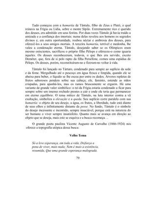 Tudo começou com a hamartía de Tântalo, filho de Zeus e Plutó, o qual
reinava na Frígia ou Lídia, sobre o monte Sípilo. Extremamente rico e querido
dos deuses, era admitido em seus festins. Por duas vezes Tântalo já havia traído a
amizade e a confiança dos imortais: numa delas revelou aos homens os segredos
divinos e, em outra oportunidade, roubou néctar e ambrosia dos deuses, para
oferecê-los a seus amigos mortais. A terceira hamartía, terrível e medonha, lhe
valeu a condenação eterna. Tântalo, desejando saber se os Olímpicos eram
mesmo oniscientes, sacrificou o próprio filho Pélops e ofereceu-o como iguaria
àqueles. Os deuses reconheceram, todavia, o que lhes era servido, exceto
Deméter, que, fora de si pelo rapto da filha Perséfone, comeu uma espádua de
Pélops. Os deuses, porém, reconstituíram-no e fizeram-no voltar à vida.
Tântalo foi lançado no Tártaro, condenado para sempre ao suplício da sede
e da fome. Mergulhado até o pescoço em água fresca e límpida, quando ele se
abaixa para beber, o líquido se lhe escoa por entre os dedos. Árvores repletas de
frutos saborosos pendem sobre sua cabeça; ele, faminto, estende as mãos
crispadas, para apanhá-los, mas os ramos bruscamente se erguem. Há uma
variante de grande valor simbólico: o rei da Frígia estaria condenado a ficar para
sempre sobre um imenso rochedo prestes a cair e onde ele teria que permanecer
em eterno equilíbrio. O tema mítico de Tântalo, na luta interior contra a vã
exaltação, simboliza a elevação e a queda. Seu suplício corre paralelo com sua
hamartía: o objeto de seu desejo, a água, os frutos, a liberdade, tudo está diante
de seus olhos e infinitamente distante da posse. No fundo, Tântalo é o símbolo
do desejo incessante e incontido, sempre insaciável, porque está na natureza do
ser humano o viver sempre insatisfeito. Quanto mais se avança em direção ao
objeto que se deseja, mais este se esquiva e a busca recomeça. ..
O grande poeta paulista Vicente Augusto de Carvalho (1866-1924) nos
oferece a topografia utópica dessa busca:
Velho Tema
Só a leve esperança, em toda a vida, Disfarça a
pena de viver, mais nada; Nem é mais a existência,
resumida, Que uma grande esperança malograda.
79
 