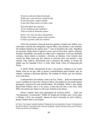 O eterno sonho da alma desterrada,
Sonho que a traz ansiosa e embevecida,
É uma hora feliz, sempre adiada
E que não chega nunca em toda a vida
Essa felicidade que supomos,
Árvore milagrosa que sonhamos
Toda arreada de dourados pomos
Existe, sim: mas nós não a alcançamos,
Porque está sempre apenas onde a pomos
E nunca a pomos onde nós estamos.
Níobe foi a primeira vítima da hamartía paterna. Casada com Anfíon, teve,
consoante a maioria dos mitógrafos, catorze filhos: sete meninos e sete meninas.
Na tradição homérica são apenas doze 62
, mas na hesiódica são vinte. Orgulhosa
de sua prole, Níobe dizia-se superior a Leto, que só tivera dois: Apoio e Ártemis.
Irritada e humilhada, Leto pediu aos filhos que a vingassem. Com suas flechadas
certeiras, Apoio matou os meninos e Ártemis, as meninas. Uma variante mais
recente da lenda narra que dos catorze se salvaram dois, um menino e uma
menina. Esta, todavia, aterrorizada com o massacre dos irmãos, se tornou tão
pálida, que foi chamada Clóris, a verde. Mais tarde, Clóris foi desposada por
Neleu.
A infeliz Níobe, desesperada de dor e em prantos, refugiou-se no monte
Sípilo, reino de seu pai, onde os deuses a transformaram num rochedo, que, no
entanto, continua a derramar lágrimas. Do rochedo de Níobe, por isso mesmo,
corre uma fonte.
A metamorfose em rochedo, como a de Eco, Níobe… pode ser interpretada
como o símbolo da regressão e da passividade, que podem ser um estado apenas
passageiro, precursor de uma transformação. Na realidade, Níobe é uma antiga
deusa lunar asiática, mas é a lua negra, a outra face de Leto, a lua cheia. Seus
filhos são mortos por Apoio (o sol) e por Ártemis (a lua cheia).
Pélops é apenas mais uma engrenagem da machina fatalis. . . Após sua
"recomposição e ressurreição", Pélops foi amado por Posídon, que o levou para
o Olimpo e fê-lo seu escanção. Apesar de haver retornado ao nível telúrico,
porque Tântalo dele se servia para
62. Doze é um número redondo homérico, inseparável de sua perspectiva cósmica. No gigantesco
túmulo de Pátroclo, construído sobre uma base quadrada, Aquiles sacrificou doze jovens troianos.
Trata-se do número da "totalidade".
80
 
