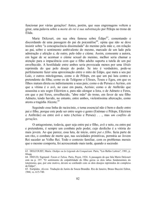 funcionar por várias gerações! Antes, porém, que suas engrenagens voltem a
girar, uma palavra sobre a morte do rei e sua substituição por Pélops no trono de
Élida.
Marie Delcourt, em sua obra famosa sobre Édipo63
, comentando e
discordando de uma passagem do pai da psicanálise64
, opina que não se deve
insistir sobre "a concupiscência dissimulada" do menino pela mãe e, em relação
ao pai, sobre o sentimento ambivalente do mesmo, marcado de um lado pela
admiração e afeição e, de outro, pelo ódio e ciúme. Assim, consoante a autora,
em lugar de se acentuar o ciúme sexual do menino, melhor seria chamar a
atenção para a impaciência com que o filho adulto suporta a tutela de um pai
envelhecido. A hostilidade entre ambos seria provocada menos por uma libido
reprimida do que pelo desejo do poder. Se isto é verdadeiro, pode-se
perfeitamente fazer uma aproximação entre o mito de Édipo, que mata a seu pai
Laio, e outros mitologemas, como o de Pélops, em que um pai luta contra o
pretendente da filha; como os de Telégono e Ulisses, Teseu e Egeu, em que os
filhos matam direta ou indiretamente a seus pais; como o de Perseu e Acrísio, em
que a vítima é o avô, no caso em pauta, Acrísio; como o de Anfitrião que
assassina a seu sogro Eléctrion e, para não alongar a lista, o de Admeto e Feres,
em que o pai Feres, envelhecido, "abre mão" do trono, em favor de seu filho
Admeto, tendo havido, no entanto, entre ambos, violentíssima altercação, como
atesta a tragédia Alceste.65
Seguindo essa linha de raciocínio, o tema essencial não é bem o duelo entre
pai e filho, porque este pode ser entre sogro e genro (Enômao e Pélops, Eléctrion
e Anfitrião) ou entre avô e neto (Acrísio e Perseu) . . ., mas um conflito de
gerações.
O antagonismo, todavia, quer seja entre pai e filho, avô e neto, ou entre pai
e pretendente, é sempre um combate pelo poder, cujo desfecho é a vitória do
mais jovem. Ao que parece, essa luta, de início, entre pai e filho, fazia parte de
um rito, o combate de morte que, nas sociedades primitivas, permitia ao Jovem
Rei suceder ao Velho Rei. Todo o contexto familiar, com os problemas morais
que o mesmo comporta, foi acrescentado mais tarde, quando a sucessão
63. DELCOURT, Marie. Oedipe ou la Légende du Conquérant. Paris, "Les Belles Lettres", 1981, p.
66sqq.
64. FREUD, Sigmund. Totem et Tabou. Paris, Payot, 1924. A passagem de que fala Marie Delcourt
está na p. 197: "O sentimento de culpabilidade do filho gerou os dois tabus fundamentais do
totemismo, que, por este motivo, devem se confundir com os dois desejos reprimidos do complexo
de Édipo".
65. Eurípides. Alceste. Tradução de Junito de Souza Brandão. Rio de Janeiro, Bruno Buccini Editor,
1968, vs. 615-740.
82
 