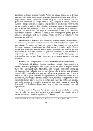 patrilinear se tornou a norma vigente. Assim, na luta de morte, que se travava
pela sucessão, todas as atenuantes possíveis foram introduzidas para mitigar o
impacto das "justas" primitivas. Jamais um poeta trágico pôs em cena um
parricídio consciente. Se Édipo mata a Laio, Telégono a Ulisses, Perseu a
Acrísio e Pélops a Enômao, a ação é simplesmente o resultado do cumprimento
de um oráculo, e mais: os dois primeiros ignoravam tratar-se de seus próprios
pais e Perseu não sabia que Acrísio era seu avô. Julgando que a atenuante,
oráculo, era insuficiente, os trágicos transformaram a morte de Laio num
acidente de caminho. . . Quanto a Teseu, é bom não esquecer que foi por um
erro, por um engano fatal que o herói de Atenas se tornou o responsável pela
morte de seu pai Egeu!
Desse modo, o parricídio ou é substituído por um simples destronamento,
ou é realizado, mas como resultante de um erro, embora se tenha o respaldo de
um oráculo. Em ambos os casos, os poetas evitam colocar em cena o mais
horrendo dos crimes aos olhos da sociedade grega. A despeito, porém, de seu
horror pelo parricídio, tiveram muitas vezes que tratar em público de uma
hostilidade de fato entre homens de gerações diferentes, o que patenteia a
importância que tinha a sucessão por morte na pré-história grega. Os
testemunhos mais curiosos desse rito arcaico se encontram, como se verá, nas
teogonias.
Para encerrar, uma pergunta: por que o Velho Rei deve ser substituído?
Na Odisséia, XI, 494sqq., Aquiles, quando da visita de Ulisses ao país dos
mortos, mostra-se preocupado com a sorte de seu pai Peleu e pergunta-lhe se
Peleu não é desprezado pelos Mirmidões, uma vez que a velhice lhe entorpece
os membros. Na realidade, um rei envelhecido não é apenas um soberano
demissionário, mas sobretudo um ser maltratado e menosprezado. É que a
função do rei, já que o mesmo é de origem divina, é fecundar e manter viva e
atuante sua força mágica. Perdido o vigor físico, tornando-se impotente ou não
mais funcionando a força mágica, o rei terá que ceder seu posto a um Jovem,
que tenha méritos e requisitos necessários para manter acesa a chama da
fecundação e a fertilidade dos campos, uma vez que, magicamente, esta está
ligada àquela.
Na expressão de Westrup, "o mérito pessoal é uma condição necessária
para se subir ao trono dos antigos e a persistência da energia ativa é
indispensável para conservar o poder real".66
Donde
66. WESTRUP, C.W. Le roi dans 1'Odissée, in: Mélanges Fournier. Paris, 1929, p. 772
83
 