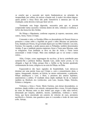 se conclui que a sucessão por morte fundamenta-se no princípio da
incapacidade, por velhice, de exercer a função real. A razão é de ordem mágica:
quem perdeu a força física não pode transmiti-la à natureza por via de
irradiação, como deveria e teria que fazer um rei.
Terminada esta longa digressão, necessária para que se possam
compreender tantas sucessões violentas dentro do mito, voltemos à violência, à
hýbris das hamartíai dos Atridas.
De Pélops e Hipodamia, conforme esquema já exposto, nasceram, entre
outros, Atreu, Tieste e Crisipo.
Consoante o mito, os Persidas (filhos ou descendentes de Perseu) foram os
primeiros a reinar sobre a Argólida em geral e sobre Micenas em particular.
Esta, fundada por Perseu, foi governada depois por seu filho Estênelo e seu neto,
Euristeu. Em seguida, o poder passou para os Pelópidas, também denominados
Atridas. É que a maldição paterna empurrara Atreu e Tieste para Micenas, onde
se refugiaram. Essa maldição se deve ao fato de Atreu e Tieste terem
assassinado o irmão Crisipo. Mais uma maldição que se vai somar a tantas
outras...
Aliás, Crisipo, como engrenagem da machina, já havia contribuído para
aumentar-lhe a potência fatídica. Quando Laio, ainda muito jovem, se viu
obrigado a fugir de Tebas, porque Zeto e Anfião se lhe haviam apoderado
violentamente do trono, refugiou-se na corte de Pélops, na Élida.
Esquecendo-se dos laços sagrados da hospitalidade, Laio deixou-se
dominar por uma paixão louca por Crisipo e, com o consentimento deste, o
raptou, inaugurando, destarte, na Grécia, ao menos miticamente, a pederastia.
Pélops amaldiçoou a Laio, e Hera, a protetora dos amores legítimos,
anatematizou a ambos. O resultado dessa dupla maldição há de se traduzir
também na Maldição dos Labdácidas, com Laio, Jocasta, Édipo, Etéocles,
Polinice e Antígona...
Voltemos a Atreu e Tieste. Morto Euristeu, sem deixar descendentes, os
micênios, dando crédito a um oráculo, entregaram-lhes o trono. Foi pela disputa
do reino de Micenas entre os dois irmãos que surgiu o ódio mais terrível,
alimentado por traições, adultério, incesto, canibalismo, violência e morte.
Atreu, que havia encontrado um carneiro de velocino de ouro, prometera
sacrificá-lo a Ártemis, mas guardou-o para si e escondeu o tosão de ouro num
cofre. Aérope,
84
 