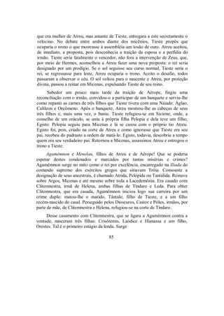 que era mulher de Atreu, mas amante de Tieste, entregara a este secretamente o
velocino. No debate entre ambos diante dos micênios, Tieste propôs que
ocuparia o trono o que mostrasse à assembléia um tosão de ouro. Atreu aceitou,
de imediato, a proposta, pois desconhecia a traição da esposa e a perfídia do
irmão. Tieste seria fatalmente o vencedor, não fora a intervenção de Zeus, que,
por meio de Hermes, aconselhou a Atreu fazer uma nova proposta: o rei seria
designado por um prodígio. Se o sol seguisse seu curso normal, Tieste seria o
rei, se regressasse para leste, Atreu ocuparia o trono. Aceito o desafio, todos
passaram a observar o céu. O sol voltou para o nascente e Atreu, por proteção
divina, passou a reinar em Micenas, expulsando Tieste de seu reino.
Sabedor um pouco mais tarde da traição de Aérope, fingiu uma
reconciliação com o irmão, convidou-o a participar de um banquete e serviu-lhe
como repasto as carnes de três filhos que Tieste tivera com uma Náiade: Áglao,
Calíleon e Orcômeno. Após o banquete, Atreu mostrou-lhe as cabeças de seus
três filhos e, mais uma vez, o baniu. Tieste refugiou-se em Sicione, onde, a
conselho de um oráculo, se uniu à própria filha Pelopia e dela teve um filho,
Egisto. Pelopia seguiu para Micenas e lá se casou com o próprio tio Atreu.
Egisto foi, pois, criado na corte de Atreu e como ignorasse que Tieste era seu
pai, recebeu do padrasto a ordem de matá-lo. Egisto, todavia, descobriu a tempo
quem era seu verdadeiro pai. Retornou a Micenas, assassinou Atreu e entregou o
trono a Tieste.
Agamêmnon e Menelau, filhos de Atreu e de Aérope! Que se poderia
esperar destes condenados e marcados por tantas misérias e crimes?
Agamêmnon surge no mito como o rei por excelência, encarregado na Ilíada do
comando supremo dos exércitos gregos que sitiavam Tróia. Consoante a
designação de seus ancestrais, é chamado Atrida, Pelópida ou Tantálida. Reinava
sobre Argos, Micenas e até mesmo sobre toda a Lacedemônia. Era casado com
Clitemnestra, irmã de Helena, ambas filhas de Tíndaro e Leda. Para obter
Clitemnestra, que era casada, Agamêmnon iniciou logo sua carreira por um
crime duplo: matou-lhe o marido, Tântalo, filho de Tieste, e a um filho
recém-nascido do casal. Perseguido pelos Dioscuros, Castor e Pólux, irmãos, por
parte de mãe, de Clitemnestra e Helena, refugiou-se na corte de Tíndaro.
Desse casamento com Clitemnestra, que se ligara a Agamêmnon contra a
vontade, nasceram três filhas: Crisótemis, Laódice e Ifianassa e um filho,
Orestes. Tal é o primeiro estágio da lenda. Surge
85
 