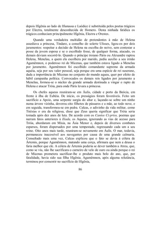 depois Ifigênia ao lado de Ifianassa e Laódice é substituída pelos poetas trágicos
por Electra, totalmente desconhecida de Homero. Desta ninhada fatídica os
trágicos conheciam principalmente Ifigênia, Electra e Orestes.
Quando uma verdadeira multidão de pretendentes à mão de Helena
assediava a princesa, Tíndaro, a conselho do solerte Ulisses, ligou-os por dois
juramentos: respeitar a decisão de Helena na escolha do noivo, sem contestar a
posse da jovem esposa e se o escolhido fosse, de qualquer forma, atacado, os
demais deviam socorrê-lo. Quando o príncipe troiano Páris ou Alexandre raptou
Helena, Menelau, a quem ela escolhera por marido, pediu auxílio a seu irmão
Agamêmnon, o poderoso rei de Micenas, que também estava ligado a Menelau
por juramento. Agamêmnon foi escolhido comandante supremo da armada
aquéia, seja por seu valor pessoal, seja porque era uma espécie de rei suserano,
dada a importância de Micenas no conjunto do mundo aqueu, quer por efeito de
hábil campanha política. Convocados os demais reis ligados por juramento a
Menelau, formou-se o núcleo da grande armada destinada a vingar o rapto de
Helena e atacar Tróia, para onde Páris levara a princesa.
Os chefes aqueus reuniram-se em Áulis, cidade e porto da Beócia, em
frente à ilha de Eubéia. De início, os presságios foram favoráveis. Feito um
sacrifício a Apoio, uma serpente surgiu do altar e, laçando-se sobre um ninho
numa árvore vizinha, devorou oito filhotes de pássaros e a mãe, ao todo nove, e
em seguida, transformou-se em pedra. Calcas, o adivinho da vida militar, como
Tirésias o era da religiosa, disse que Zeus queria significar que Tróia seria
tomada após dez anos de luta. De acordo com os Cantos Cí-prios, poemas que
narram fatos anteriores à Ilíada, os Aqueus, ignorando as vias de acesso para
Tróia, abordaram em Mísia, na Ásia Menor e, depois de diversos combates
esparsos, foram dispersados por uma tempestade, regressando cada um a seu
reino. Oito anos mais tarde, reuniram-se novamente em Áulis. O mar, todavia,
permaneceu inacessível aos navegantes por causa de uma grande calmaria.
Consultado mais uma vez, Calcas explicou que o fato se devia à cólera de
Ártemis, porque Agamêmnon, matando uma corça, afirmara que nem a deusa o
faria melhor que ele. A cólera de Ártemis poderia se dever também a Atreu, que,
como se viu, não lhe sacrificara o carneiro de velo de ouro ou ainda porque o rei
de Micenas prometera sacrificar-lhe o produto mais belo do ano, que, por
fatalidade, havia sido sua filha Ifigênia. Agamêmnon, após alguma relutância,
terminou por consentir no sacrifício de Ifigênia,
86
 
