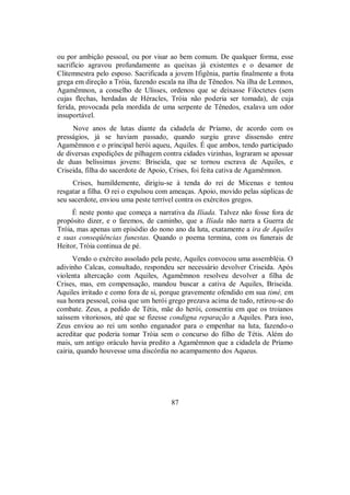 ou por ambição pessoal, ou por visar ao bem comum. De qualquer forma, esse
sacrifício agravou profundamente as queixas já existentes e o desamor de
Clitemnestra pelo esposo. Sacrificada a jovem Ifigênia, partiu finalmente a frota
grega em direção a Tróia, fazendo escala na ilha de Tênedos. Na ilha de Lemnos,
Agamêmnon, a conselho de Ulisses, ordenou que se deixasse Filoctetes (sem
cujas flechas, herdadas de Héracles, Tróia não poderia ser tomada), de cuja
ferida, provocada pela mordida de uma serpente de Tênedos, exalava um odor
insuportável.
Nove anos de lutas diante da cidadela de Príamo, de acordo com os
presságios, já se haviam passado, quando surgiu grave dissensão entre
Agamêmnon e o principal herói aqueu, Aquiles. É que ambos, tendo participado
de diversas expedições de pilhagem contra cidades vizinhas, lograram se apossar
de duas belíssimas jovens: Briseida, que se tornou escrava de Aquiles, e
Criseida, filha do sacerdote de Apoio, Crises, foi feita cativa de Agamêmnon.
Crises, humildemente, dirigiu-se à tenda do rei de Micenas e tentou
resgatar a filha. O rei o expulsou com ameaças. Apoio, movido pelas súplicas de
seu sacerdote, enviou uma peste terrível contra os exércitos gregos.
É neste ponto que começa a narrativa da Ilíada. Talvez não fosse fora de
propósito dizer, e o faremos, de caminho, que a Ilíada não narra a Guerra de
Tróia, mas apenas um episódio do nono ano da luta, exatamente a ira de Aquiles
e suas conseqüências funestas. Quando o poema termina, com os funerais de
Heitor, Tróia continua de pé.
Vendo o exército assolado pela peste, Aquiles convocou uma assembléia. O
adivinho Calcas, consultado, respondeu ser necessário devolver Criseida. Após
violenta altercação com Aquiles, Agamêmnon resolveu devolver a filha de
Crises, mas, em compensação, mandou buscar a cativa de Aquiles, Briseida.
Aquiles irritado e como fora de si, porque gravemente ofendido em sua timé, em
sua honra pessoal, coisa que um herói grego prezava acima de tudo, retirou-se do
combate. Zeus, a pedido de Tétis, mãe do herói, consentiu em que os troianos
saíssem vitoriosos, até que se fizesse condigna reparação a Aquiles. Para isso,
Zeus enviou ao rei um sonho enganador para o empenhar na luta, fazendo-o
acreditar que poderia tomar Tróia sem o concurso do filho de Tétis. Além do
mais, um antigo oráculo havia predito a Agamêmnon que a cidadela de Príamo
cairia, quando houvesse uma discórdia no acampamento dos Aqueus.
87
 