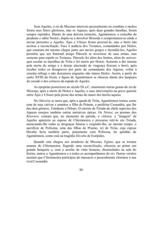 Sem Aquiles, o rei de Micenas interveio pessoalmente no combate e muitos
foram seus feitos gloriosos, mas os Aqueus, após duas grandes batalhas, foram
sempre repelidos. Diante de uma derrota iminente, Agamêmnon, a conselho do
prudente e sábio Nestor, dispôs-se a devolver Briseida e comprometeu-se ainda a
enviar presentes a Aquiles. Ájax e Ulisses foram procurá-lo, mas o herói não
aceitou a reconciliação. Face à audácia dos Troianos, comandados por Heitor,
que ousaram até mesmo chegar junto aos navios gregos e incendiá-los, Aquiles
permitiu que seu fraternal amigo Pátroclo se revestisse de suas armas, mas
somente para repelir os Troianos. Pátroclo foi além dos limites, além do métron:
quis escalar as muralhas de Tróia e foi morto por Heitor. Somente a dor imensa
pela morte do amigo e o desejo alucinado de vingança fizeram o herói, após
receber todos os desagravos por parte do comandante dos Aqueus, voltar à
cruenta refrega e não descansou enquanto não matou Heitor. Assim, a partir do
canto XVIII da Ilíada, a figura de Agamêmnon se ofuscou diante dos lampejos
do escudo e dos coriscos da espada de Aquiles.
As epopéias posteriores ao século IX a.C. enumeram outras gestas do rei de
Micenas, após a morte de Heitor e Aquiles, e suas intervenções na grave querela
entre Ájax e Ulisses pela posse das armas do maior dos heróis aqueus.
Na Odisséia se narra que, após a queda de Tróia, Agamêmnon tomou como
uma de suas cativas e amantes a filha de Príamo, a profetisa Cassandra, que lhe
deu dois gêmeos, Teledamo e Pélops. O retorno de Tróada do chefe supremo dos
Aqueus ensejou também outras narrativas épicas. Os Nóstoi, ou poemas dos
Retornos, contam que, no momento da partida, o eídolon, a "imagem" de
Aquiles apareceu ao esposo de Clitemnestra e procurou retê-lo em Tróada,
anunciando-lhe todas as desgraças futuras e exigindo-lhe, ao mesmo tempo, o
sacrifício de Políxena, uma das filhas de Príamo, rei de Tróia, cuja esposa
Hécuba fazia também parte, juntamente com Políxena, do quinhão de
Agamêmnon, como está na tragédia Hécuba de Eurípides.
Quando este chegou aos arredores de Micenas, Egisto, que se tornara
amante de Clitemnestra, fingindo uma reconciliação, ofereceu ao primo um
grande banquete e, com o auxílio de vinte homens, dissimulados na sala do
festim, matou a Agamêmnon e a todos os acompanhantes do rei. Outras versões
atestam que Clitemnestra participou do massacre e pessoalmente eliminou a sua
rival Cassandra.
88
 