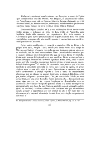Píndaro acrescenta que no ódio contra a raça do esposo, a amante de Egisto
quis também matar seu filho Orestes. Nos Trágicos, as circunstâncias variam:
ora Agamêmnon, como está em Homero, foi morto durante o banquete, ora o foi
durante o banho, no momento em que, embaraçado na indumentária que lhe dera
a esposa, e cujas mangas ela havia cosido, o rei não pôde se defender.
Consoante Higino (século I a.C.), e suas informações devem basear-se em
fontes antigas, o instigador do crime foi Éax, irmão de Palamedes, cuja
lapidação havia sido ordenada por Agamêmnon. Éax teria contado a
Clitemnestra que o esposo pretendia substituí-la por Cassandra. Esta, com afiada
machadinha, assassinou não só o marido, quando o mesmo fazia um sacrifício,
mas igualmente a Cassandra.
Egisto, outro amaldiçoado, é, como já se assinalou, filho de Tieste e da
própria filha deste, Pelopia. Tieste, banido pelo irmão Atreu, vivia longe de
Micenas, em Sicione, e buscava com todas as suas forças um meio de vingar-se
de seu irmão, que lhe havia massacrado os filhos. Um oráculo lhe anunciou que
o vingador almejado só poderia ser um filho que ele tivesse de sua própria filha.
Certa noite, em que Pelopia celebrava um sacrifício, Tieste a estuprou,'mas a
jovem conseguiu arrancar-lhe a espada e a guardou. Sem o saber, Atreu se casou
com a sobrinha e mandou procurar por Sicione inteira a criança, que, ao nascer,
Pelopia havia exposto.67
O menino foi encontrado entre pastores que o haviam
recolhido e alimentado com leite de cabra, daí o nome de Egisto, em grego
Aígistos, uma vez que aíks, aigós é cabra. Aproveitemos o momento para um
corte: normalmente a criança exposta é salva e direta ou indiretamente
alimentada por um pássaro ou animal. Semíramis, a rainha da Babilônia, o foi
por pombas; Gilgamex, por uma águia; Ciro, por uma cadela; Télefo, por uma
corça; Páris, por uma ursa; Rômulo e Remo, por uma loba. .. Provas iniciáticas
desse tipo parecem ter por origem longínqua as denominadas crenças
zoolátricas: prova-se que "o exposto" pertence ao clã, se o animal do clã pode se
aproximar dele, sem fazer-lhe mal. Trata-se, em todo caso, de um duplo ordálio
(juízo de um deus): a criança sobrevive em condições em que normalmente
deveria perecer; é reconhecida por um animal do clã e por meio dele ou
diretamente pelo mesmo é alimentada. Ao sair dessa prova dupla, o exposto está
destinado a
67. A respeito do tema Criança exposta (L'Enfant Exposé), cf. Marie Delcourt, Op. cit., p. 3-65.
89
 