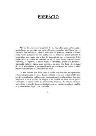 PREFÁCIO
Através do conceito de arquétipo, C. G. Jung abriu para a Psicologia a
possibilidade de perceber nos mitos diferentes caminhos simbólicos para a
formação da Consciência Coletiva. Nesse sentido, todos os símbolos existentes
numa cultura e atuantes nas suas instituições são marcos do grande caminho da
humanidade das trevas para a luz, do inconsciente para o consciente. Estes
símbolos são as crenças, os costumes, as leis, as obras de arte, o conhecimento
científico, os esportes, as festas, todas as atividades, enfim, que formam a
identidade cultural. Dentre estes símbolos, os mitos têm lugar de destaque
devido à profundidade e abrangência com que funcionam no grande e difícil
processo de formação da Consciência Coletiva.
Os pais ensinam aos filhos como é a vida, relatando-lhes as experiências
pelas quais passaram. Os mitos fazem a mesma coisa num sentido muito mais
amplo, pois delineiam padrões para a caminhada existencial através da dimensão
imaginária. Com o recurso da imagem e da fantasia, os mitos abrem para a
Consciência o acesso direto ao Inconsciente Coletivo. Até mesmo os mitos
hediondos e cruéis são da maior utilidade, pois nos ensinam através da tragédia
os grandes perigos do processo existencial.
9
 