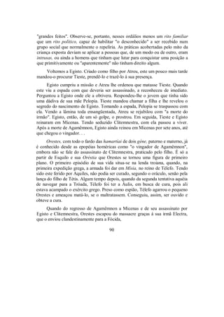 "grandes feitos". Observe-se, portanto, nesses ordálios menos um rito familiar
que um rito político, capaz de habilitar "o desconhecido" a ser recebido num
grupo social que normalmente o repeliria. As práticas acobertadas pelo mito da
criança exposta deviam se aplicar a pessoas que, de um modo ou de outro, eram
intrusas, ou ainda a homens que tinham que lutar para conquistar uma posição a
que primitivamente ou "aparentemente" não tinham direito algum.
Voltemos a Egisto. Criado como filho por Atreu, este um pouco mais tarde
mandou-o procurar Tieste, prendê-lo e trazê-lo à sua presença.
Egisto cumpriu a missão e Atreu lhe ordenou que matasse Tieste. Quando
este viu a espada com que deveria ser assassinado, a reconheceu de imediato.
Perguntou a Egisto onde ele a obtivera. Respondeu-lhe o jovem que tinha sido
uma dádiva de sua mãe Pelopia. Tieste mandou chamar a filha e lhe revelou o
segredo do nascimento de Egisto. Tomando a espada, Pelopia se traspassou com
ela. Vendo a lâmina toda ensangüentada, Atreu se rejubilou com "a morte do
irmão". Egisto, então, de um só golpe, o prostrou. Em seguida, Tieste e Egisto
reinaram em Micenas. Tendo seduzido Clitemnestra, com ela passou a viver.
Após a morte de Agamêmnon, Egisto ainda reinou em Micenas por sete anos, até
que chegou o vingador. . .
Orestes, com todo o fardo das hamartíai de dois géne, paterno e materno, já
é conhecido desde as epopéias homéricas como "o vingador de Agamêmnon",
embora não se fale do assassinato de Clitemnestra, praticado pelo filho. É só a
partir de Esquilo e sua Oréstia que Orestes se tornou uma figura de primeiro
plano. O primeiro episódio de sua vida situa-se na lenda troiana, quando, na
primeira expedição grega, a armada foi dar em Mísia, no reino de Télefo. Tendo
sido este ferido por Aquiles, não podia ser curado, segundo o oráculo, senão pela
lança do filho de Tétis. Algum tempo depois, quando da segunda tentativa aquéia
de navegar para a Tróada, Télefo foi ter a Áulis, em busca de cura, pois ali
estava acampado o exército grego. Preso como espião, Télefo agarrou o pequeno
Orestes e ameaçou matá-lo, se o maltratassem. Conseguiu, assim, ser ouvido e
obteve a cura.
Quando do regresso de Agamêmnon a Micenas e de seu assassinato por
Egisto e Clitemnestra, Orestes escapou do massacre graças à sua irmã Electra,
que o enviou clandestinamente para a Fócida,
90
 
