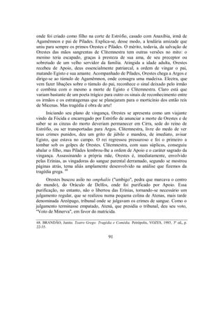 onde foi criado como filho na corte de Estrófio, casado com Anaxíbia, irmã de
Agamêmnon e pai de Pílades. Explica-se, desse modo, a lendária amizade que
uniu para sempre os primos Orestes e Pílades. O mérito, todavia, da salvação de
Orestes das mãos sangrentas de Clitemnestra tem outras versões no mito: o
menino teria escapado, graças à presteza de sua ama, de seu preceptor ou
sobretudo de um velho servidor da família. Atingida a idade adulta, Orestes
recebeu de Apoio, deus essencialmente patriarcal, a ordem de vingar o pai,
matando Egisto e sua amante. Acompanhado de Pílades, Orestes chega a Argos e
dirige-se ao túmulo de Agamêmnon, onde consagra uma madeixa. Electra, que
vem fazer libações sobre o túmulo do pai, reconhece o sinal deixado pelo irmão
e combina com o mesmo a morte de Egisto e Clitemnestra. Claro está que
variam bastante de um poeta trágico para outro os sinais de reconhecimento entre
os irmãos e os estratagemas que se planejaram para o morticínio dos então reis
de Micenas. Mas tragédia é obra de arte!
Iniciando seu plano de vingança, Orestes se apresenta como um viajante
vindo da Fócida e encarregado por Estrófio de anunciar a morte de Orestes e de
saber se as cinzas do morto deveriam permanecer em Cirra, sede do reino de
Estrófio, ou ser transportadas para Argos. Clitemnestra, livre do medo de ver
seus crimes punidos, deu um grito de júbilo e mandou, de imediato, avisar
Egisto, que estava no campo. O rei regressou pressuroso e foi o primeiro a
tombar sob os golpes de Orestes. Clitemnestra, com suas súplicas, conseguiu
abalar o filho, mas Pílades lembrou-lhe a ordem de Apoio e o caráter sagrado da
vingança. Assassinando a própria mãe, Orestes é, imediatamente, envolvido
pelas Erínias, as vingadoras do sangue parental derramado, segundo se mostrou
páginas atrás, tema aliás amplamente desenvolvido na análise que fizemos da
tragédia grega. 68
Orestes buscou asilo no omphalós ("umbigo", pedra que marcava o centro
do mundo), do Oráculo de Delfos, onde foi purificado por Apoio. Essa
purificação, no entanto, não o libertou das Erínias, tornando-se necessário um
julgamento regular, que se realizou numa pequena colina de Atenas, mais tarde
denominada Areópago, tribunal onde se julgavam os crimes de sangue. Como o
julgamento terminasse empatado, Atená, que presidia o tribunal, deu seu voto,
"Voto de Minerva", em favor do matricida.
68. BRANDÃO, Junito. Teatro Grego: Tragédia e Comédia. Petrópolis, VOZES, 1985, 3ª ed„ p.
22-35.
91
 