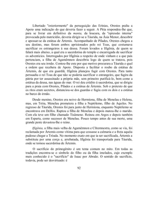 Libertado "exteriormente" da perseguição das Erínias, Orestes pediu a
Apoio uma indicação do que deveria fazer a seguir. A Pítia respondeu-lhe que,
para se livrar em definitivo da mania, da loucura, da "opressão interna"
provocada pelo matricídio, deveria dirigir-se a Táurida, na Ásia Menor, descobrir
e apossar-se da estátua de Ártemis. Acompanhado de Pílades, Orestes chegou a
seu destino, mas foram ambos aprisionados pelo rei Toas, que costumava
sacrificar os estrangeiros à sua deusa. Foram levados a Ifigênia, de quem se
falará mais abaixo, a qual era a sacerdotisa do templo e encarregada de sacrificar
os adventícios. Interrogados por Ifigênia a respeito de onde vinham e a que país
pertenciam, a filha de Agamêmnon descobriu logo de quem se tratava, pois
Orestes era seu irmão. Contou-lhe este por que motivo procurara a Táurida e qual
a ordem que recebera de Apoio. Disposta a facilitar o roubo da estátua de
Ártemis, de que era guardiã, Ifigênia planejou fugir com Orestes. Para tanto
persuadiu o rei Toas de que não se poderia sacrificar o estrangeiro, que fugira da
pátria por ter assassinado a própria mãe, sem primeiro purificá-lo, bem como a
estátua da deusa, nas águas do mar. O rei deu crédito à sacerdotisa, que se dirigiu
para a praia com Orestes, Pílades e a estátua de Ártemis. Sob o pretexto de que
os ritos eram secretos, distanciou-se dos guardas e fugiu com os dois e a estátua
no barco do irmão.
Desde menino, Orestes era noivo de Hermíona, filha de Menelau e Helena,
mas, em Tróia, Menelau prometera a filha a Neptólemo, filho de Aquiles. No
regresso de Táurida, Orestes foi para junto de Hermíona, enquanto Neptólemo se
encontrava em Delfos. Raptou a filha de Menelau e depois matou-lhe o marido.
Com ela teve um filho chamado Tisâmeno. Reinou em Argos e depois também
em Esparta, como sucessor de Menelau. Pouco tempo antes de sua morte, uma
grande peste devastou-lhe o reino.
Ifigênia, a filha mais velha de Agamêmnon e Clitemnestra, como se viu, foi
reclamada por Ártemis como vítima para que cessasse a calmaria e a frota aquéia
pudesse chegar a Tróada. No momento exato em que ia ser sacrificada, Ártemis a
substituiu por uma corça e, arrebatada, Ifigênia foi transportada para Táurida,
onde se tornou sacerdotisa de Ártemis.
O sacrifício do primogênito é um tema comum no mito. Em todas as
tradições encontra-se o símbolo do filho ou da filha imolados, cujo exemplo
mais conhecido é o "sacrifício" de Isaac por Abraão. O sentido do sacrifício,
todavia, pode ser desvirtuado: é
92
 