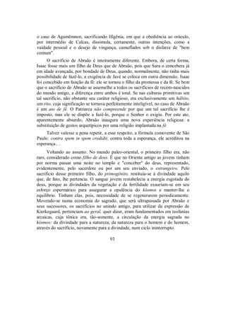 o caso de Agamêmnon, sacrificando Ifigênia, em que a obediência ao oráculo,
por intermédio de Calcas, dissimula, certamente, outras intenções, como a
vaidade pessoal e o desejo de vingança, camuflados sob o disfarce de "bem
comum".
O sacrifício de Abraão é inteiramente diferente. Embora, de certa forma,
Isaac fosse mais um filho de Deus que de Abraão, pois que Sara o concebera já
em idade avançada, por bondade de Deus, quando, normalmente, não tinha mais
possibilidade de fazê-lo, a exigência de Javé se coloca em outra dimensão. Isaac
foi concebido em função da fé: ele se tornou o filho da promessa e da fé. Se bem
que o sacrifício de Abraão se assemelhe a todos os sacrifícios de recém-nascidos
do mundo antigo, a diferença entre ambos é total. Se nas culturas primitivas um
tal sacrifício, não obstante seu caráter religioso, era exclusivamente um hábito,
um rito, cuja significação se tornava perfeitamente inteligível, no caso de Abraão
é um ato de fé. O Patriarca não compreende por que um tal sacrifício lhe é
imposto, mas ele se dispõe a fazê-lo, porque o Senhor o exigiu. Por este ato,
aparentemente absurdo, Abraão inaugura uma nova experiência religiosa: a
substituição de gestos arquetípicos por uma religião implantada na fé.
Talvez valesse a pena repetir, a esse respeito, a fórmula comovente de São
Paulo: contra spem in spem credidit, contra toda a esperança, ele acreditou na
esperança.. .
Voltando ao assunto. No mundo paleo-oriental, o primeiro filho era, não
raro, considerado como filho de deus. É que no Oriente antigo as jovens tinham
por norma passar uma noite no templo e "conceber" do deus, representado,
evidentemente, pelo sacerdote ou por um seu enviado, o estrangeiro. Pelo
sacrifício desse primeiro filho, do primogênito, restituía-se à divindade aquilo
que, de fato, lhe pertencia. O sangue jovem restabelecia a energia esgotada do
deus, porque as divindades da vegetação e da fertilidade exauriam-se em seu
esforço espermático para assegurar a opulência do kósmos e manter-lhe o
equilíbrio. Tinham elas, pois, necessidade de se regenerarem periodicamente.
Movendo-se numa economia do sagrado, que será ultrapassada por Abraão e
seus sucessores, os sacrifícios no unindo antigo, para utilizar da expressão de
Kierkegaard, pertenciam ao geral, quer dizer, eram fundamentados em teofanias
arcaicas, cuja tônica era, tão-somente, a circulação da energia sagrada no
kósmos: da divindade para a natureza; da natureza para o homem e do homem,
através do sacrifício, novamente para a divindade, num ciclo ininterrupto.
93
 