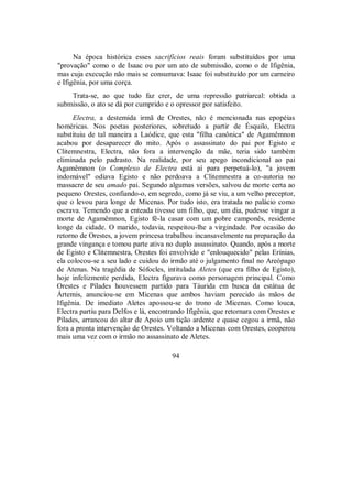 Na época histórica esses sacrifícios reais foram substituídos por uma
"provação" como o de Isaac ou por um ato de submissão, como o de Ifigênia,
mas cuja execução não mais se consumava: Isaac foi substituído por um carneiro
e Ifigênia, por uma corça.
Trata-se, ao que tudo faz crer, de uma repressão patriarcal: obtida a
submissão, o ato se dá por cumprido e o opressor por satisfeito.
Electra, a destemida irmã de Orestes, não é mencionada nas epopéias
homéricas. Nos poetas posteriores, sobretudo a partir de Ésquilo, Electra
substituiu de tal maneira a Laódice, que esta "filha canônica" de Agamêmnon
acabou por desaparecer do mito. Após o assassinato do pai por Egisto e
Clitemnestra, Electra, não fora a intervenção da mãe, teria sido também
eliminada pelo padrasto. Na realidade, por seu apego incondicional ao pai
Agamêmnon (o Complexo de Electra está aí para perpetuá-lo), "a jovem
indomável" odiava Egisto e não perdoava a Clitemnestra a co-autoria no
massacre de seu amado pai. Segundo algumas versões, salvou de morte certa ao
pequeno Orestes, confiando-o, em segredo, como já se viu, a um velho preceptor,
que o levou para longe de Micenas. Por tudo isto, era tratada no palácio como
escrava. Temendo que a enteada tivesse um filho, que, um dia, pudesse vingar a
morte de Agamêmnon, Egisto fê-la casar com um pobre camponês, residente
longe da cidade. O marido, todavia, respeitou-lhe a virgindade. Por ocasião do
retorno de Orestes, a jovem princesa trabalhou incansavelmente na preparação da
grande vingança e tomou parte ativa no duplo assassinato. Quando, após a morte
de Egisto e Clitemnestra, Orestes foi envolvido e "enlouquecido" pelas Erínias,
ela colocou-se a seu lado e cuidou do irmão até o julgamento final no Areópago
de Atenas. Na tragédia de Sófocles, intitulada Aletes (que era filho de Egisto),
hoje infelizmente perdida, Electra figurava como personagem principal. Como
Orestes e Pílades houvessem partido para Táurida em busca da estátua de
Ártemis, anunciou-se em Micenas que ambos haviam perecido às mãos de
Ifigênia. De imediato Aletes apossou-se do trono de Micenas. Como louca,
Electra partiu para Delfos e lá, encontrando Ifigênia, que retornara com Orestes e
Pílades, arrancou do altar de Apoio um tição ardente e quase cegou a irmã, não
fora a pronta intervenção de Orestes. Voltando a Micenas com Orestes, cooperou
mais uma vez com o irmão no assassinato de Aletes.
94
 