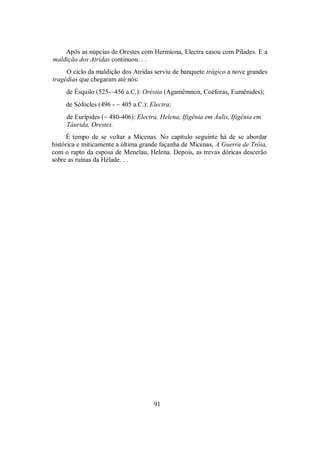 Após as núpcias de Orestes com Hermíona, Electra casou com Pílades. E a
maldição dos Atridas continuou. . .
O ciclo da maldição dos Atridas serviu de banquete trágico a nove grandes
tragédias que chegaram até nós:
de Ésquilo (525-~456 a.C.): Oréstia (Agamêmnon, Coéforas, Eumênides);
de Sófocles (496 - ~ 405 a.C.): Electra;
de Eurípides (~ 480-406): Electra, Helena, Ifigênia em Áulis, Ifigênia em
Táurida, Orestes.
É tempo de se voltar a Micenas. No capítulo seguinte há de se abordar
histórica e miticamente a última grande façanha de Micenas, A Guerra de Tróia,
com o rapto da esposa de Menelau, Helena. Depois, as trevas dóricas descerão
sobre as ruínas da Hélade. . .
91
 