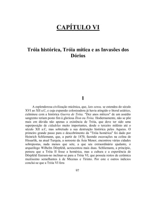 CAPÍTULO VI
Tróia histórica, Tróia mítica e as Invasões dos
Dórios
1
A esplendorosa civilização micênica, que, lato sensu, se estendeu do século
XVI ao XII a.C, e cuja expansão colonizadora já havia atingido o litoral asiático,
culminou com a histórica Guerra de Tróia. "Dez anos míticos" de um assédio
sangrento teriam posto fim à gloriosa Ílion ou Tróia. Hodiernamente, não se põe
mais em dúvida não apenas a existência de Tróia, que deve ter sido uma
superposição de cidadelas muito importantes, desde o terceiro milênio até o
século XII a.C, mas sobretudo a sua destruição histórica pelos Aqueus. O
primeiro grande passo para o descobrimento da "Tróia homérica" foi dado por
Heinrich Schliemann, que, a partir de 1870, fazendo escavações na colina de
Hissarlik, na atual Turquia, a noroeste da Ásia Menor, encontrou várias cidades
sobrepostas, nada menos que sete, a que seu extraordinário ajudante, o
arqueólogo Wilhelm Dörpfeld, acrescentou mais duas. Schliemann, a princípio,
pensou que a Tróia II fosse a homérica, mas a cultura e a experiência de
Dörpfeld fizeram-no inclinar-se para a Tróia VI, que possuía restos de cerâmica
muitíssimo semelhantes à de Micenas e Tirinto. Por este e outros indícios
conclui-se que a Tróia VI fora
97
 