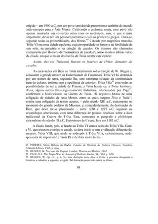 erigida ~ em 1900 a.C, por um povo sem dúvida proveniente também do mundo
indo-europeu para a Ásia Menor. Cultivando a cerâmica mínia, esse povo não
apenas mantinha um comércio ativo com os micênicos, mas, o que é mais
importante, devia ter um possível parentesco com os primeiros gregos. Trata-se,
segundo todas as probabilidades, dos Hititas.69
Cercada por magnífica muralha,
Tróia VI era uma cidade opulenta, cuja prosperidade se baseava na fertilidade de
seu solo, na pecuária e na criação de cavalos. Os troianos são chamados
comumente por Homero de "domadores de cavalos", como atesta o último verso
da Ilíada, em que o maior dos heróis de Tróia recebe este epíteto:
Assim, eles (os Troianos) fizeram os funerais de Heitor, domador de
cavalos.
As escavações em Ílion ou Tróia terminaram sob a direção de W. Blegen e,
consoante o grande mestre da Universidade de Cincinnati, Tróia VI foi destruída
por um tremor de terra, seguindo-lhe, sem nenhuma solução de continuidade
nem de cultura, embora sem a opulência da anterior, Tróia VIIa70
com todas as
possibilidades de ser a cidade de Príamo, a Tróia homérica, a Tróia histórica.
Aliás, alguns outros fatos rigorosamente históricos, relacionados por Page71
,
confirmam a historicidade da Guerra de Tróia. Há registros hititas de uma
coligação de cidades da Ásia Menor, entre as quais surgem Ílion e Tróia72
,
contra uma coligação de reinos aqueus, ~ pelo século XIII a.C, exatamente no
momento do grande poderio de Micenas, e, coincidentemente, da destruição de
Ílion, que deve ter-se processado ~ entre 1230 e 1225 a.C, segundo os
arqueólogos americanos, com uma diferença de poucos decênios sobre a data
tradicional da Guerra de Tróia. Esta, consoante o geógrafo e philologus
alexandrino do século III a.C, Eratóstenes de Cirene, fora em 1183 a.C.
A Ilíada funde, pois, o fausto da Tróia VI com a ruína da Tróia VIIa. Com
a VI, que trouxera consigo o cavalo, se dera início a uma civilização diferente da
anterior. Tróia VIII, que ainda se sobrepôs à Tróia VIIa, culturalmente, nada
apresenta de importante e Tróia IX é de data muito tardia.
69. PEREIRA, Maria Helena da Rocha. Estudos de História da Cultura Clássica. Coimbra,
Atlântida Editora, 1965, p. 46sq.
70. BLEGEN, W. Troy and the Trojans. London, Thames and Hudson, 1963.
71. PAGE, D.L. The Trojan War, in: Journal of Hellenic Studies, 84, 1964, p. 1-20.
72. BLEGEN, W. Op. cit., p. 6, faz uma distinção entre Ílion e Tróia: a primeira designaria a
fortaleza, a cidadela; a segunda, a região. Tal distinção parece não existir na Ilíada.
98
 