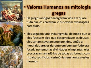 • Valores Humanos na mitologia
gregas
• Os gregos antigos enxergavam vida em quase
tudo que os cercavam, e buscavam explicações
para tudo.
• Eles seguiam uma vida regrada, de modo que se
eles fizessem algo que desagradasse os deuses,
eles seriam severamente punidos, então a
moral dos gregos durante um bom período era
focada no temor as divindades olimpianas, eles
procuravam agradá-las de todas as formas, com
rituais, sacrifícios, cerimônias em honra a estes
mesmos.

 