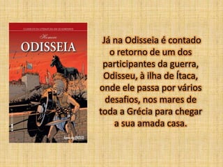Já na Odisseia é contado
o retorno de um dos
participantes da guerra,
Odisseu, à ilha de Ítaca,
onde ele passa por vários
desafios, nos mares de
toda a Grécia para chegar
a sua amada casa.

 