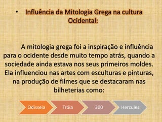 • Influência da Mitologia Grega na cultura
Ocidental:

A mitologia grega foi a inspiração e influência
para o ocidente desde muito tempo atrás, quando a
sociedade ainda estava nos seus primeiros moldes.
Ela influenciou nas artes com esculturas e pinturas,
na produção de filmes que se destacaram nas
bilheterias como:
Odisseia

Tróia

300

Hercules

 
