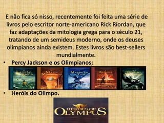 E não fica só nisso, recentemente foi feita uma série de
livros pelo escritor norte-americano Rick Riordan, que
faz adaptações da mitologia grega para o século 21,
tratando de um semideus moderno, onde os deuses
olimpianos ainda existem. Estes livros são best-sellers
mundialmente.
• Percy Jackson e os Olimpianos;

• Heróis do Olimpo.

 