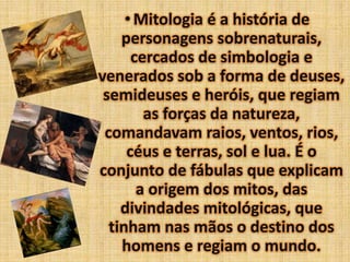 • Mitologia é a história de
personagens sobrenaturais,
cercados de simbologia e
venerados sob a forma de deuses,
semideuses e heróis, que regiam
as forças da natureza,
comandavam raios, ventos, rios,
céus e terras, sol e lua. É o
conjunto de fábulas que explicam
a origem dos mitos, das
divindades mitológicas, que
tinham nas mãos o destino dos
homens e regiam o mundo.

 